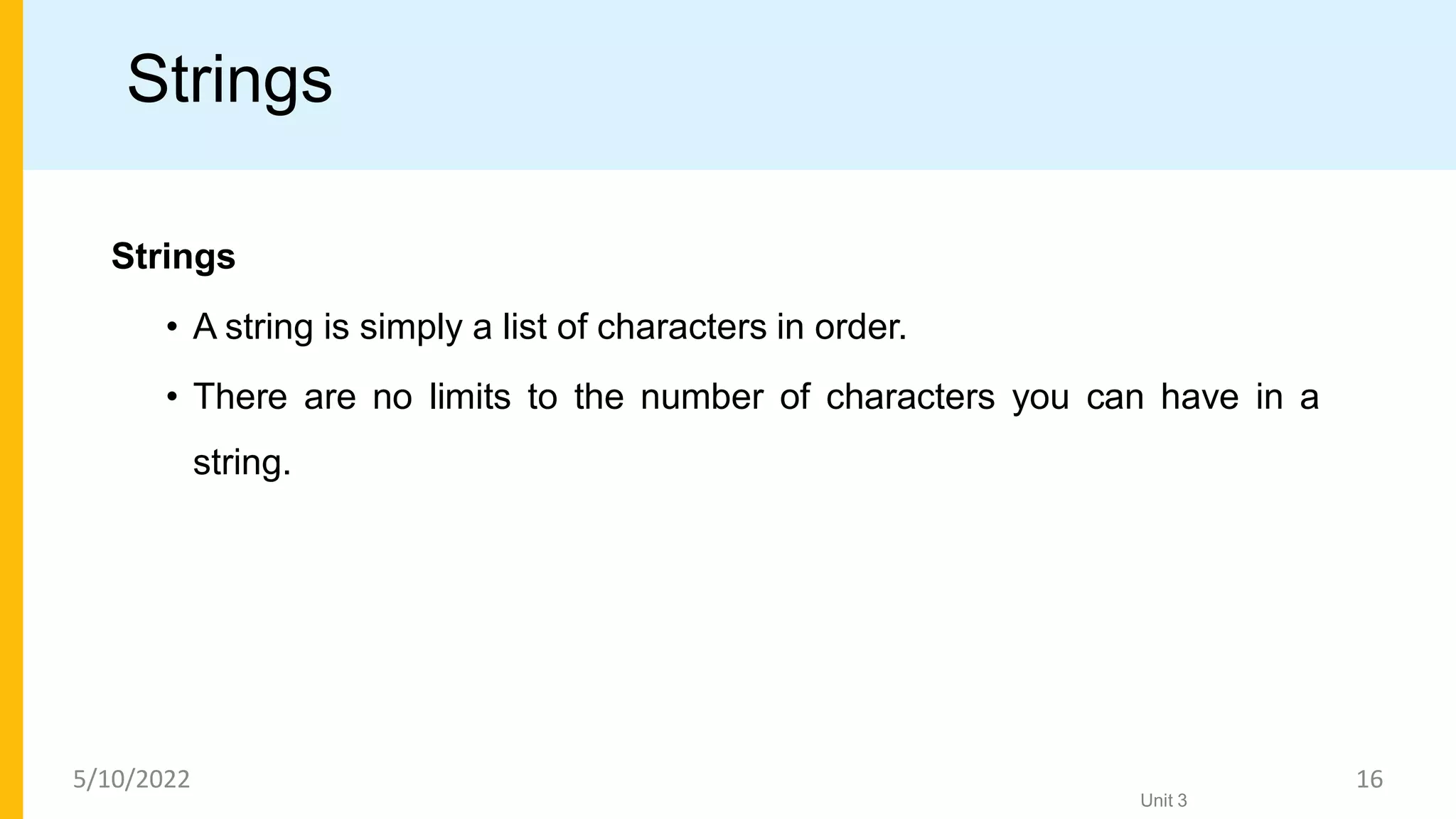 Strings
Strings
• A string is simply a list of characters in order.
• There are no limits to the number of characters you can have in a
string.
Unit 3
5/10/2022 16
 