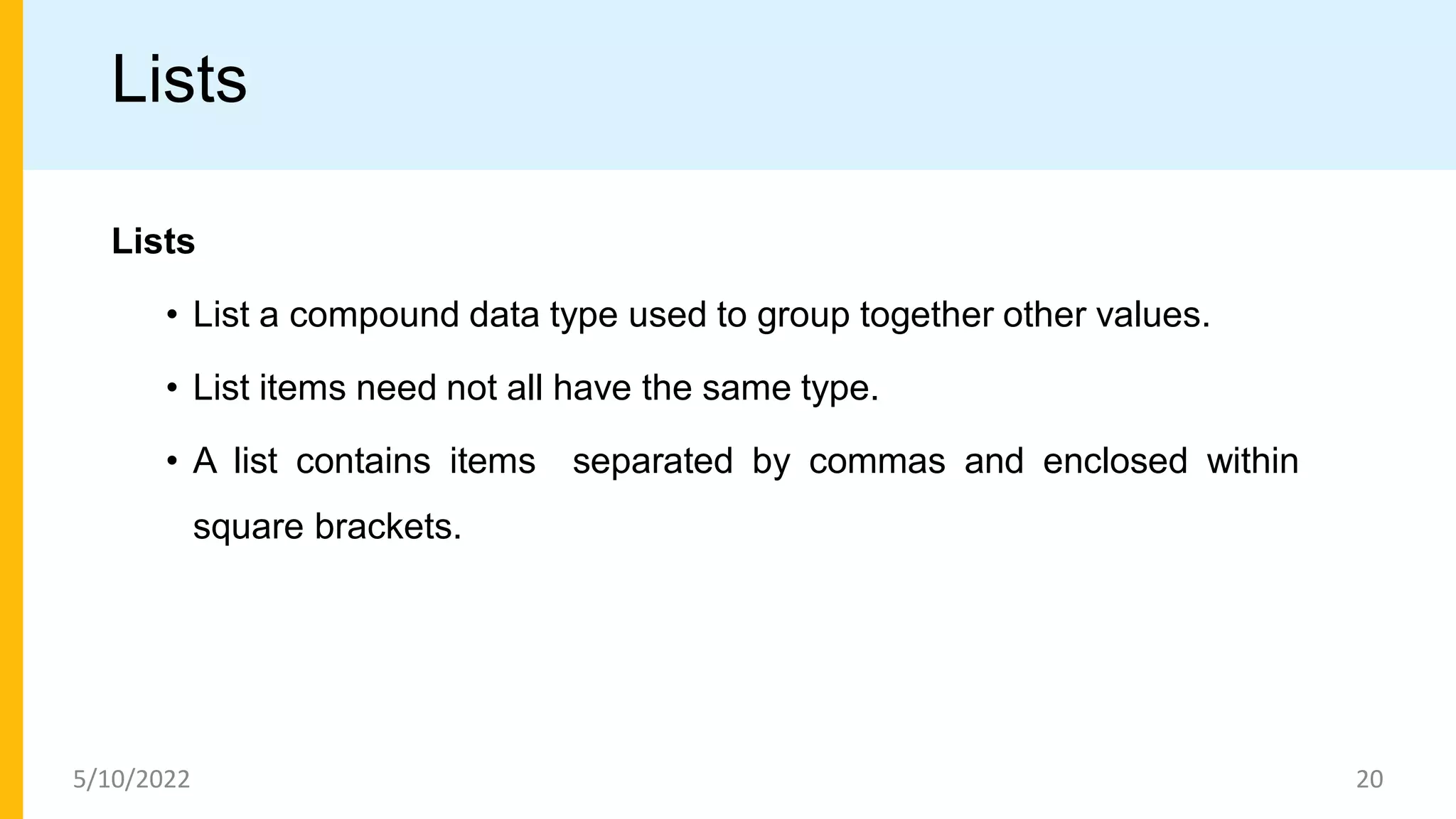 Lists
Lists
• List a compound data type used to group together other values.
• List items need not all have the same type.
• A list contains items separated by commas and enclosed within
square brackets.
5/10/2022 20
 