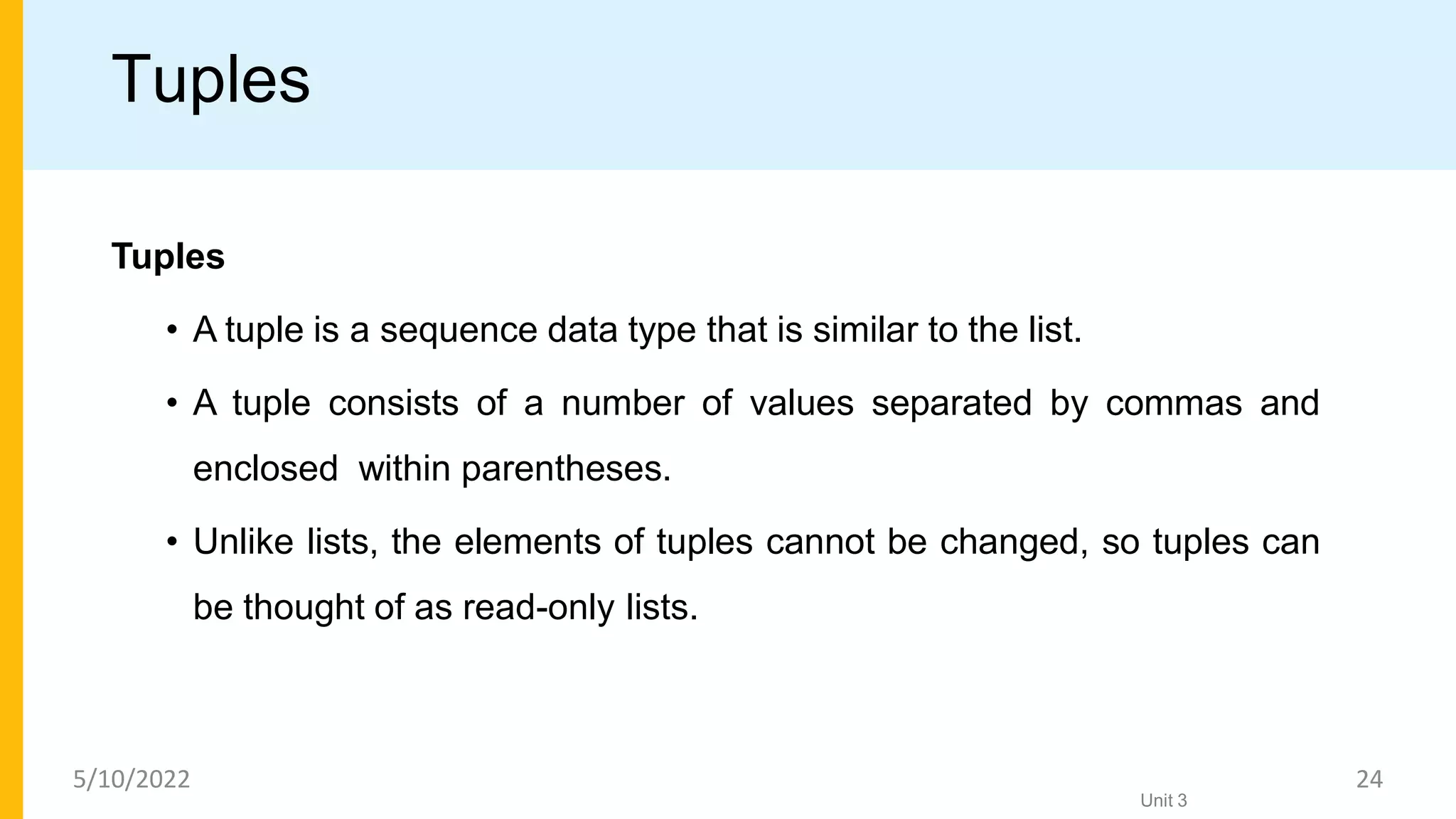 Tuples
Tuples
• A tuple is a sequence data type that is similar to the list.
• A tuple consists of a number of values separated by commas and
enclosed within parentheses.
• Unlike lists, the elements of tuples cannot be changed, so tuples can
be thought of as read-only lists.
Unit 3
5/10/2022 24
 