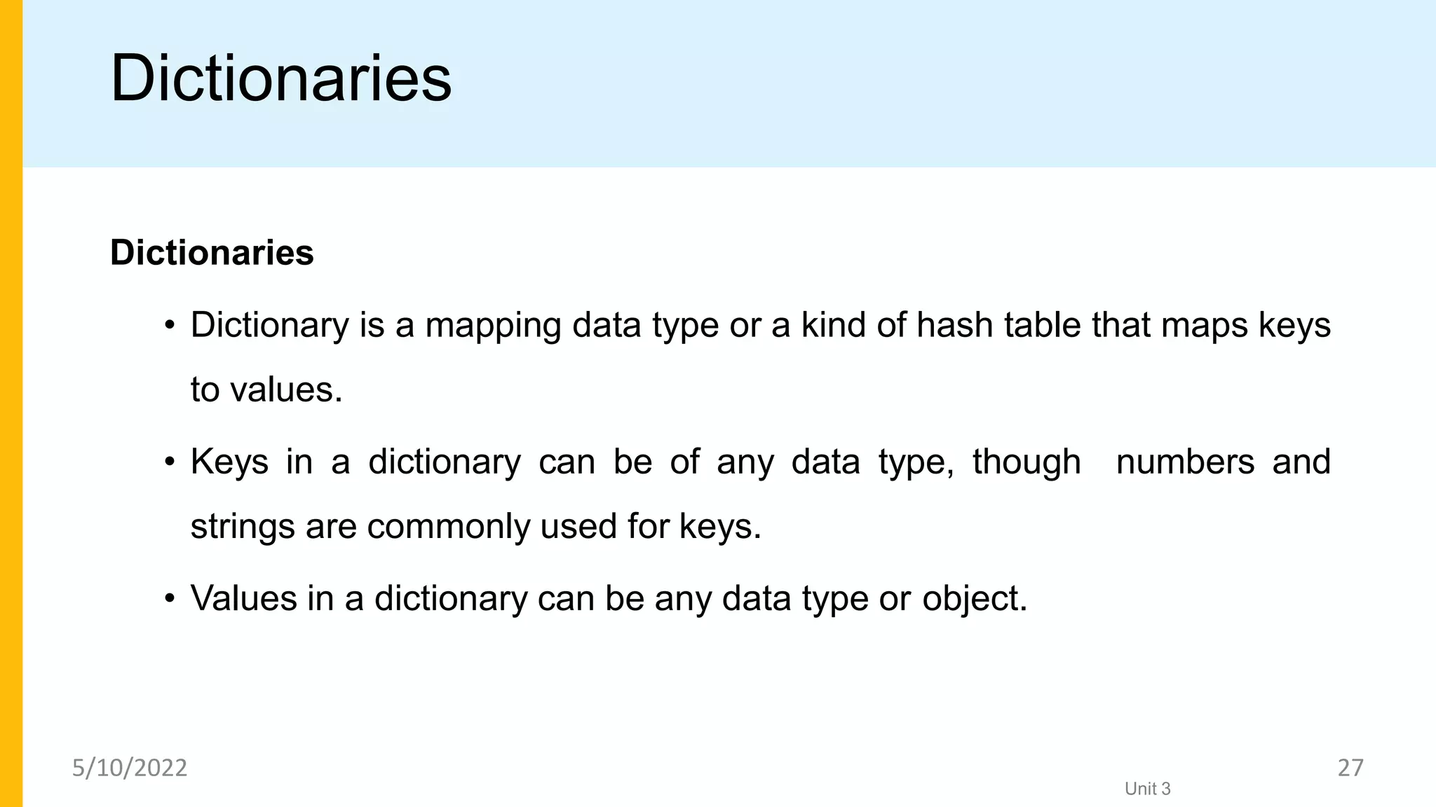 Dictionaries
Dictionaries
• Dictionary is a mapping data type or a kind of hash table that maps keys
to values.
• Keys in a dictionary can be of any data type, though numbers and
strings are commonly used for keys.
• Values in a dictionary can be any data type or object.
Unit 3
5/10/2022 27
 
