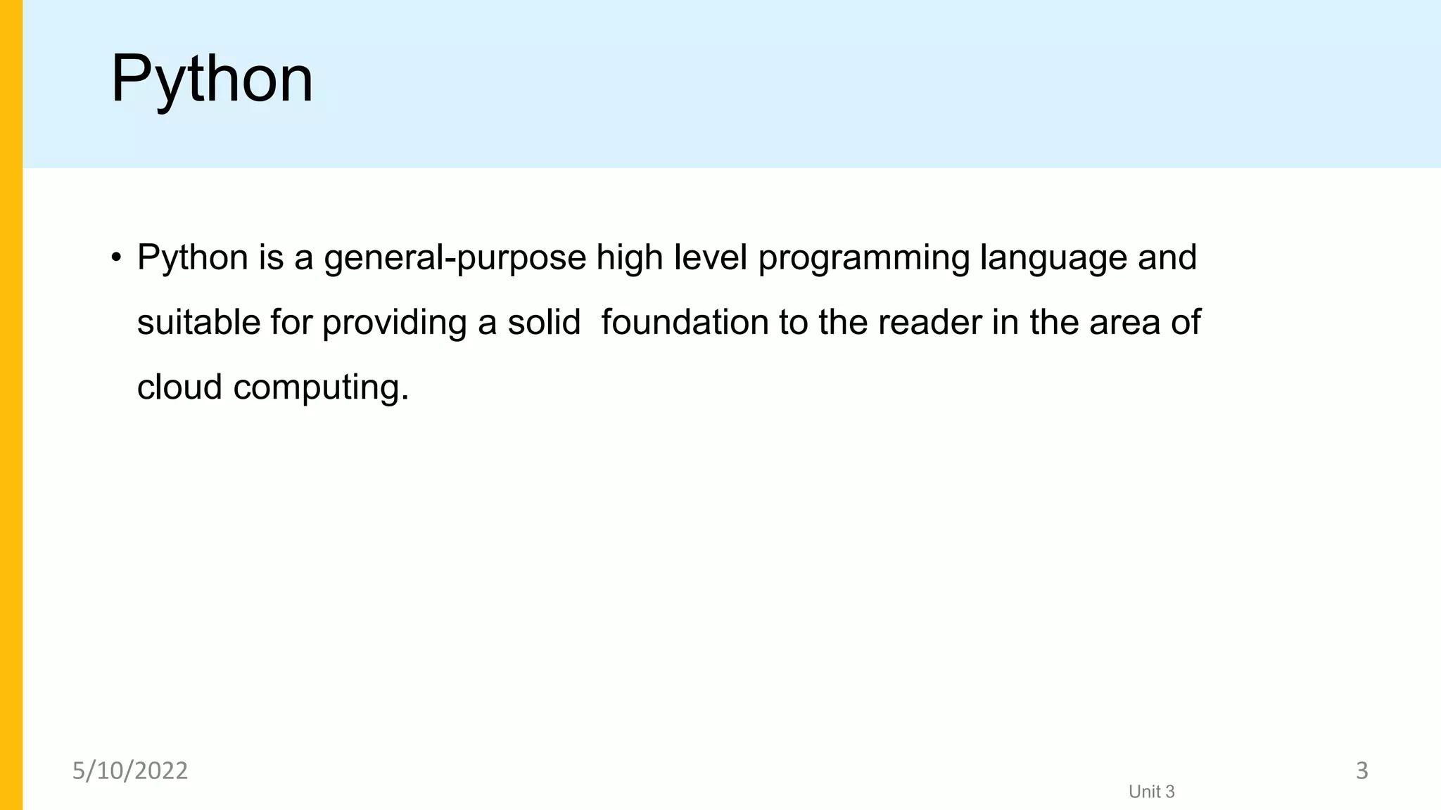 Python
• Python is a general-purpose high level programming language and
suitable for providing a solid foundation to the reader in the area of
cloud computing.
Unit 3
5/10/2022 3
 
