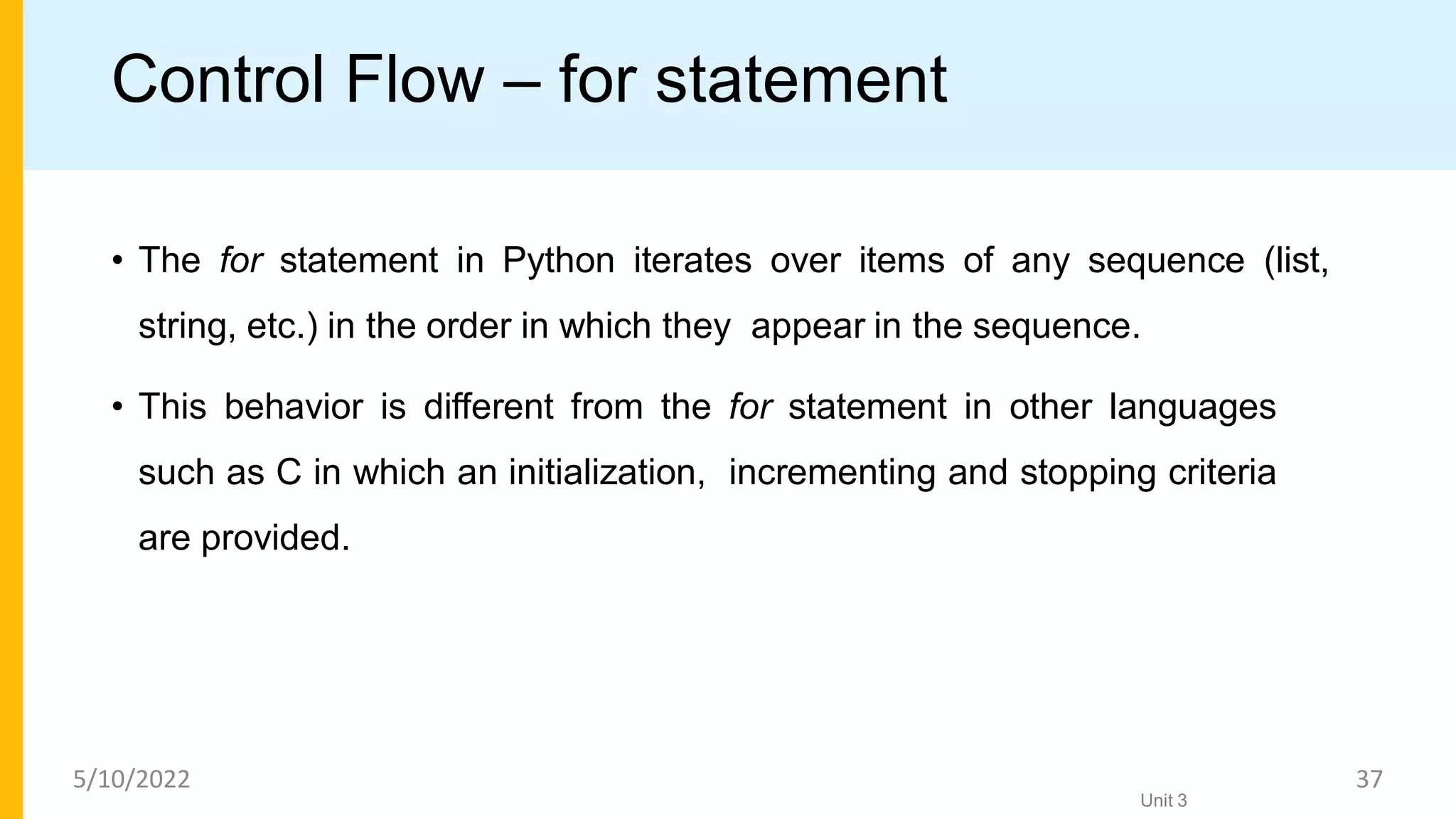 Control Flow – for statement
• The for statement in Python iterates over items of any sequence (list,
string, etc.) in the order in which they appear in the sequence.
• This behavior is different from the for statement in other languages
such as C in which an initialization, incrementing and stopping criteria
are provided.
Unit 3
5/10/2022 37
 
