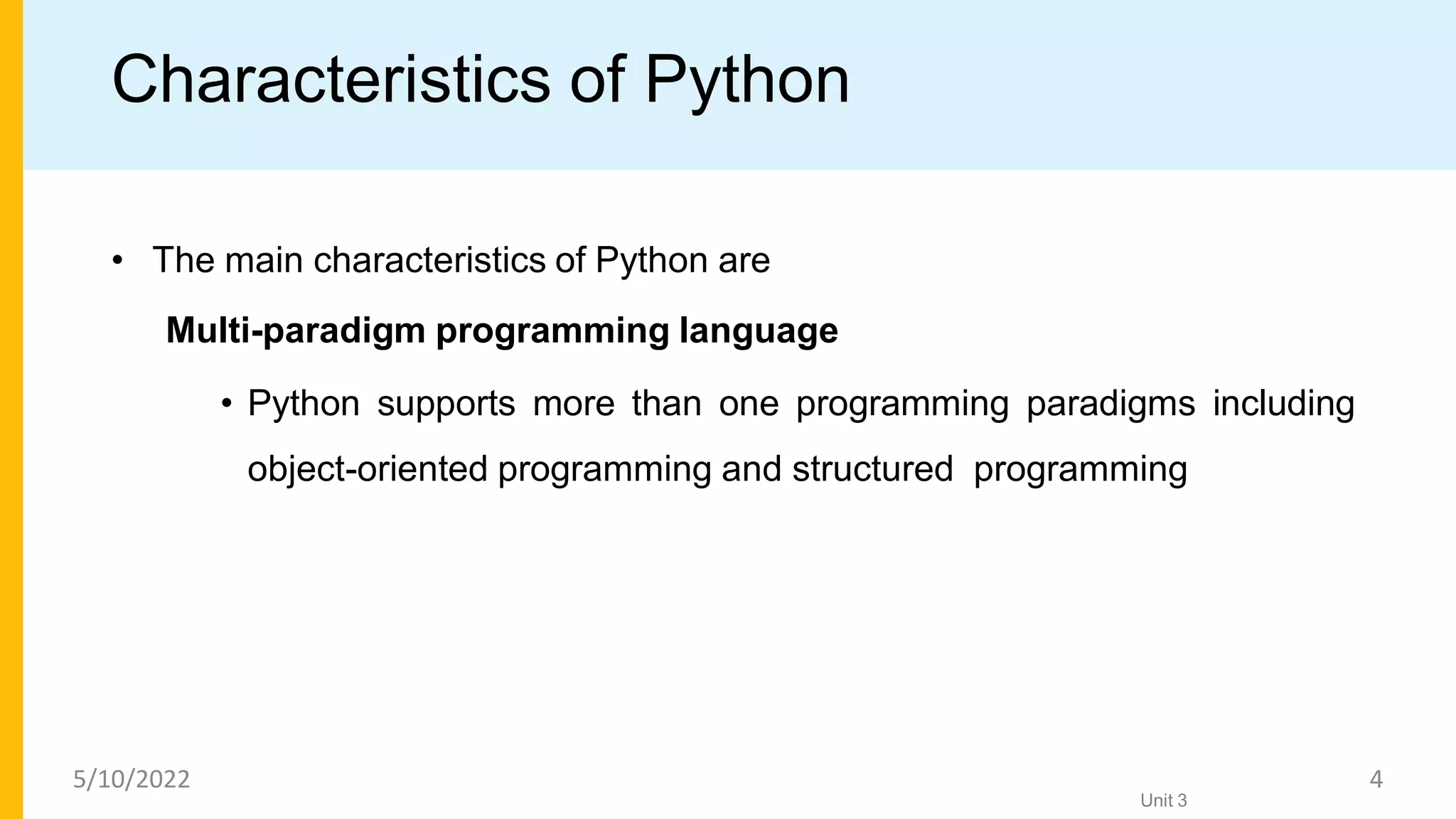 Characteristics of Python
• The main characteristics of Python are
Multi-paradigm programming language
• Python supports more than one programming paradigms including
object-oriented programming and structured programming
Unit 3
5/10/2022 4
 