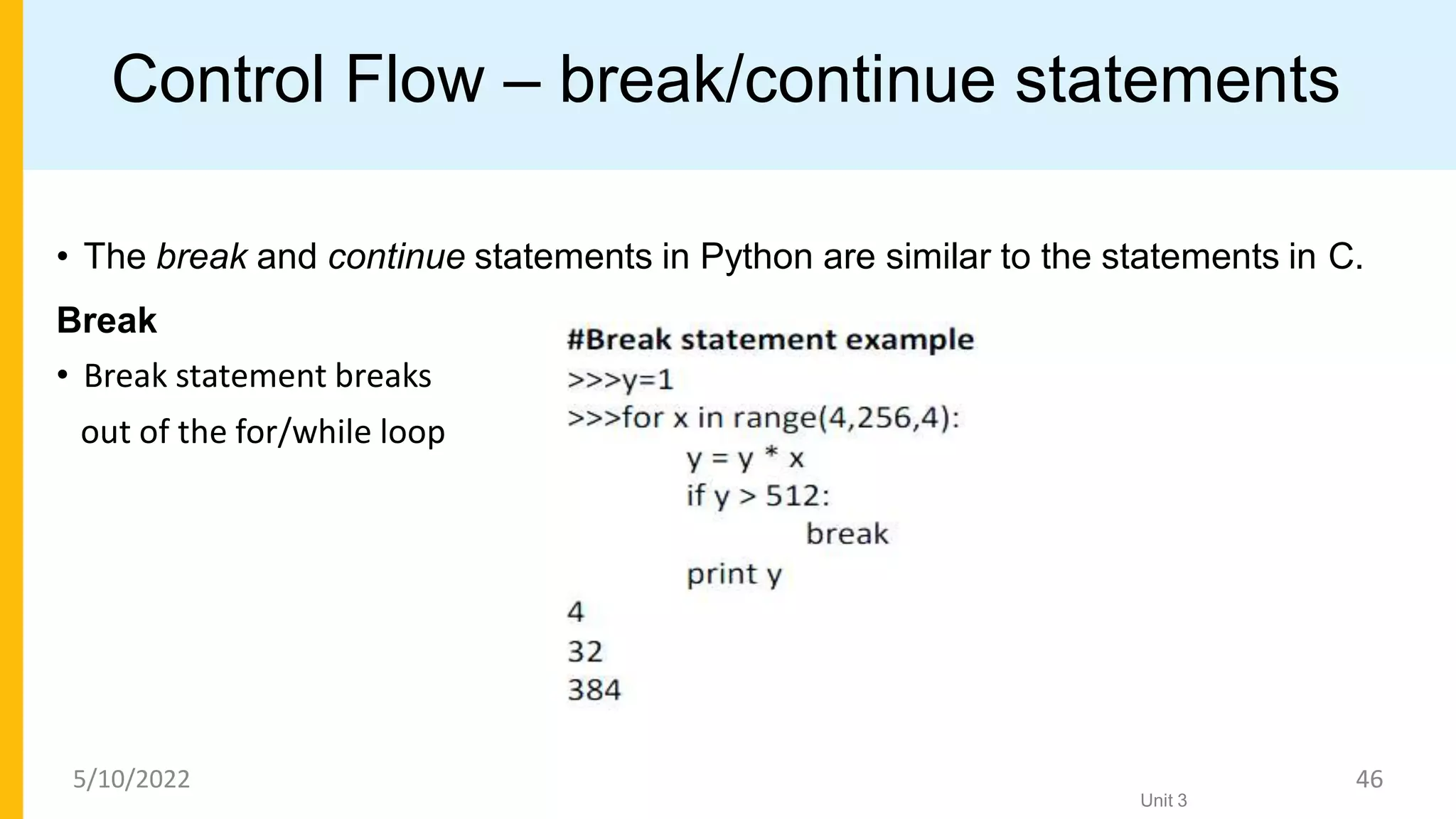 Control Flow – break/continue statements
• The break and continue statements in Python are similar to the statements in C.
Break
• Break statement breaks
out of the for/while loop
Unit 3
5/10/2022 46
 