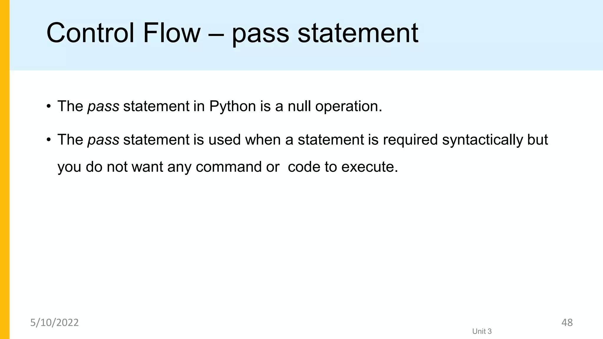 Control Flow – pass statement
• The pass statement in Python is a null operation.
• The pass statement is used when a statement is required syntactically but
you do not want any command or code to execute.
Unit 3
5/10/2022 48
 