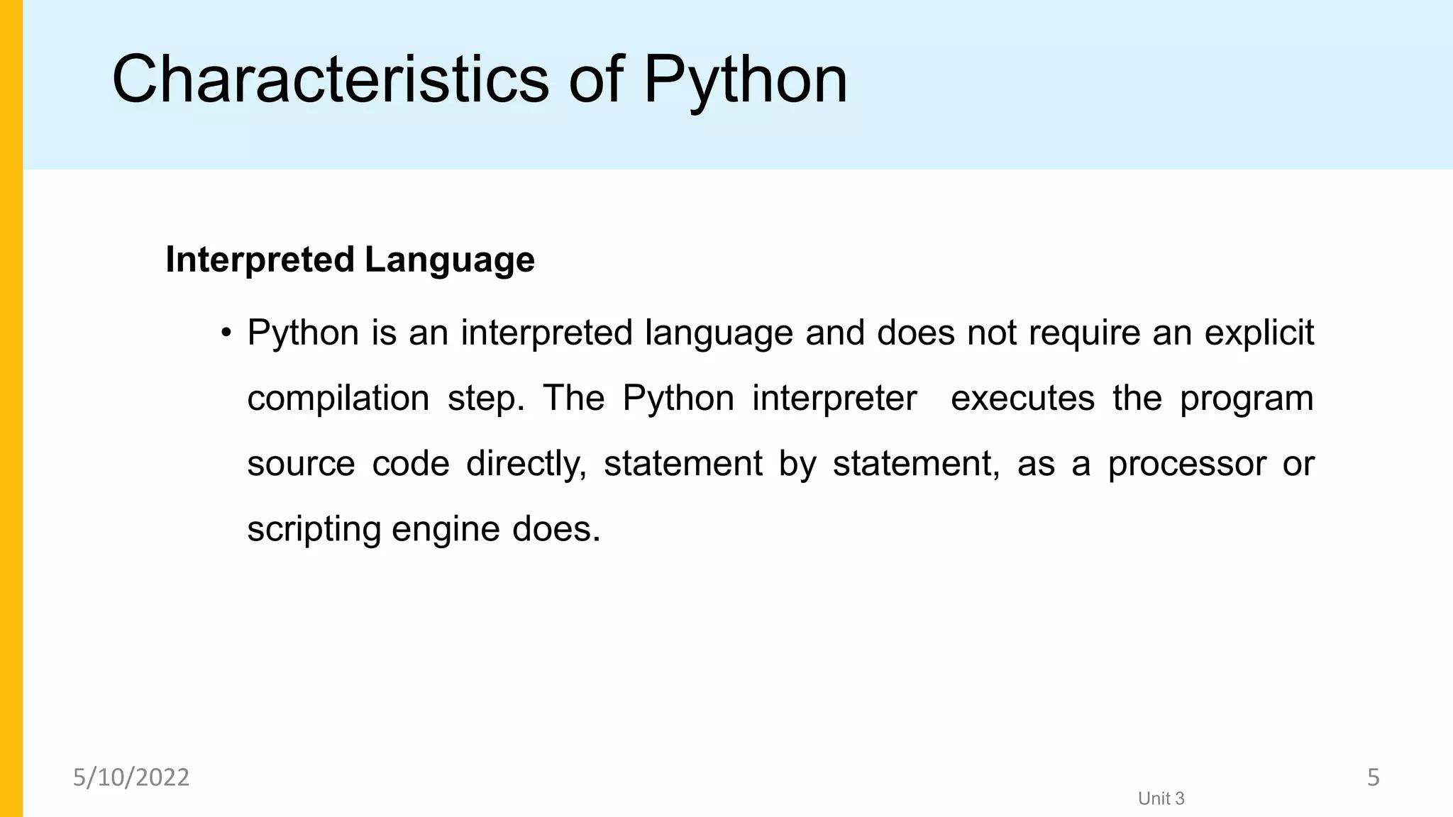 Characteristics of Python
Interpreted Language
• Python is an interpreted language and does not require an explicit
compilation step. The Python interpreter executes the program
source code directly, statement by statement, as a processor or
scripting engine does.
Unit 3
5/10/2022 5
 