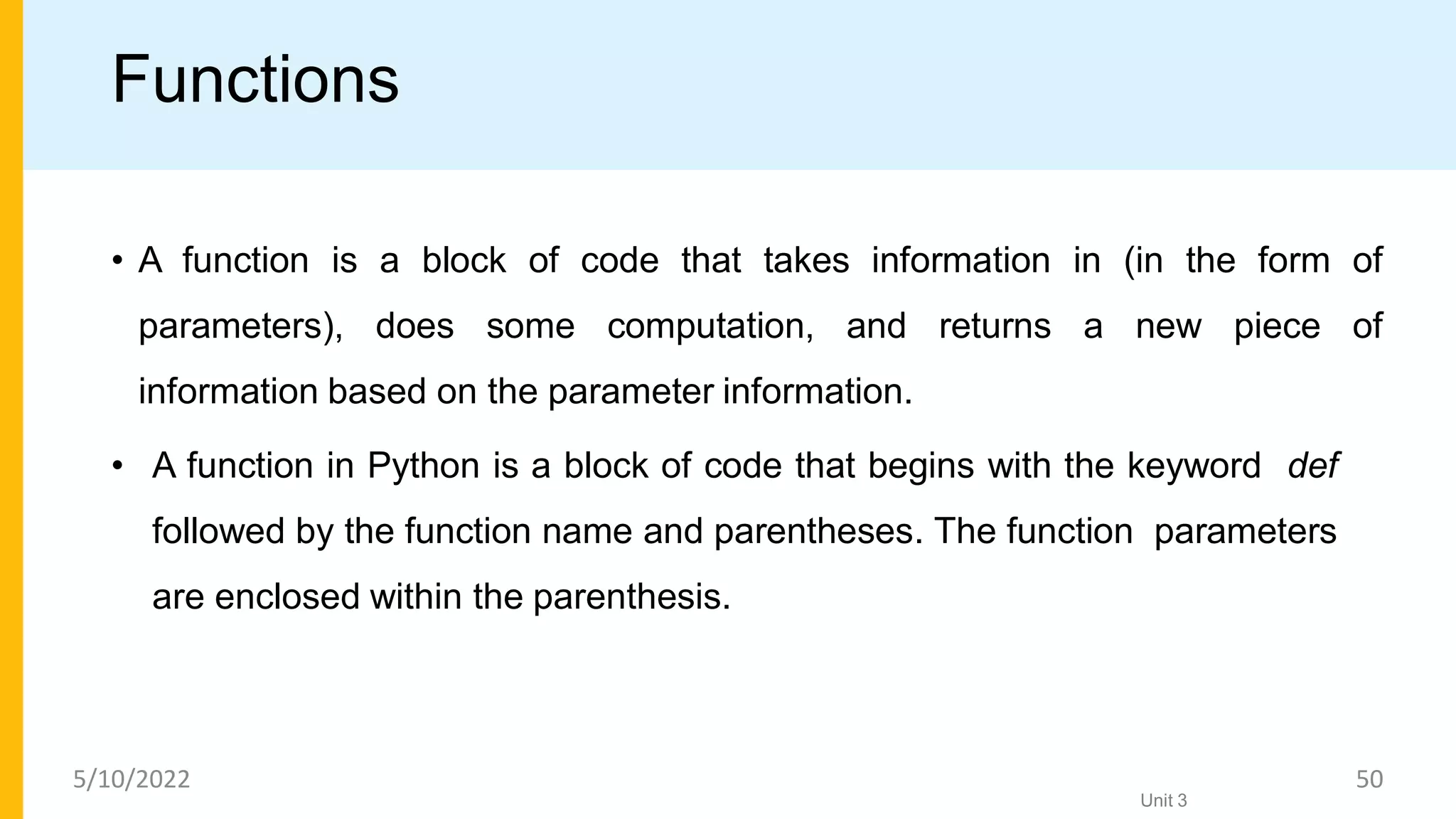 Functions
• A function is a block of code that takes information in (in the form of
parameters), does some computation, and returns a new piece of
information based on the parameter information.
• A function in Python is a block of code that begins with the keyword def
followed by the function name and parentheses. The function parameters
are enclosed within the parenthesis.
Unit 3
5/10/2022 50
 