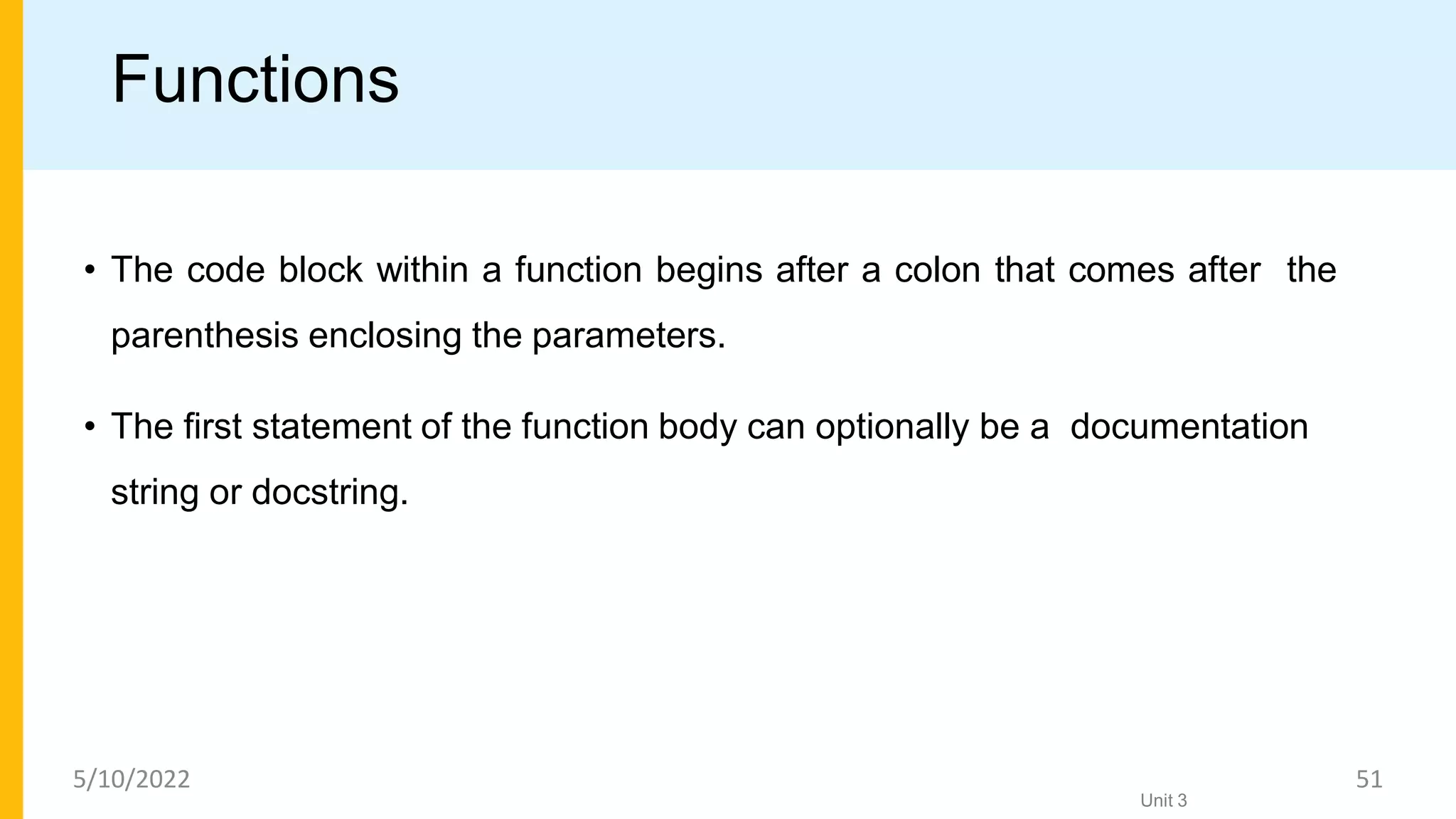 Functions
• The code block within a function begins after a colon that comes after the
parenthesis enclosing the parameters.
• The ﬁrst statement of the function body can optionally be a documentation
string or docstring.
Unit 3
5/10/2022 51
 