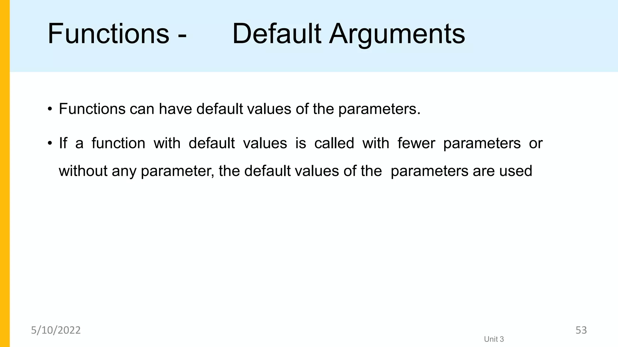 Functions - Default Arguments
• Functions can have default values of the parameters.
• If a function with default values is called with fewer parameters or
without any parameter, the default values of the parameters are used
Unit 3
5/10/2022 53
 