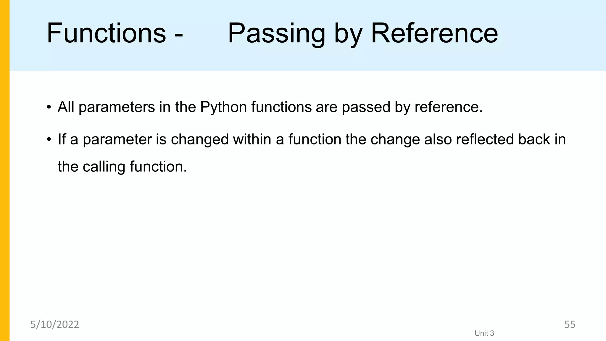 Functions - Passing by Reference
• All parameters in the Python functions are passed by reference.
• If a parameter is changed within a function the change also reﬂected back in
the calling function.
Unit 3
5/10/2022 55
 
