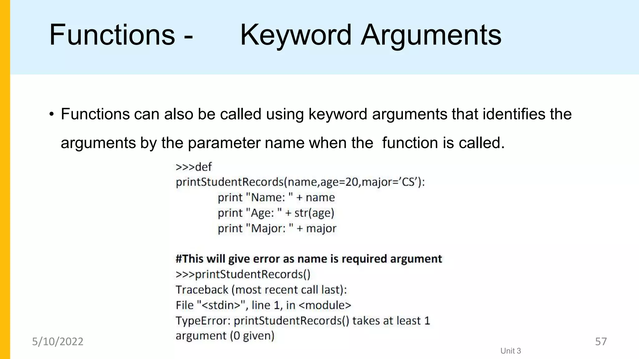 Functions - Keyword Arguments
• Functions can also be called using keyword arguments that identiﬁes the
arguments by the parameter name when the function is called.
Unit 3
5/10/2022 57
 