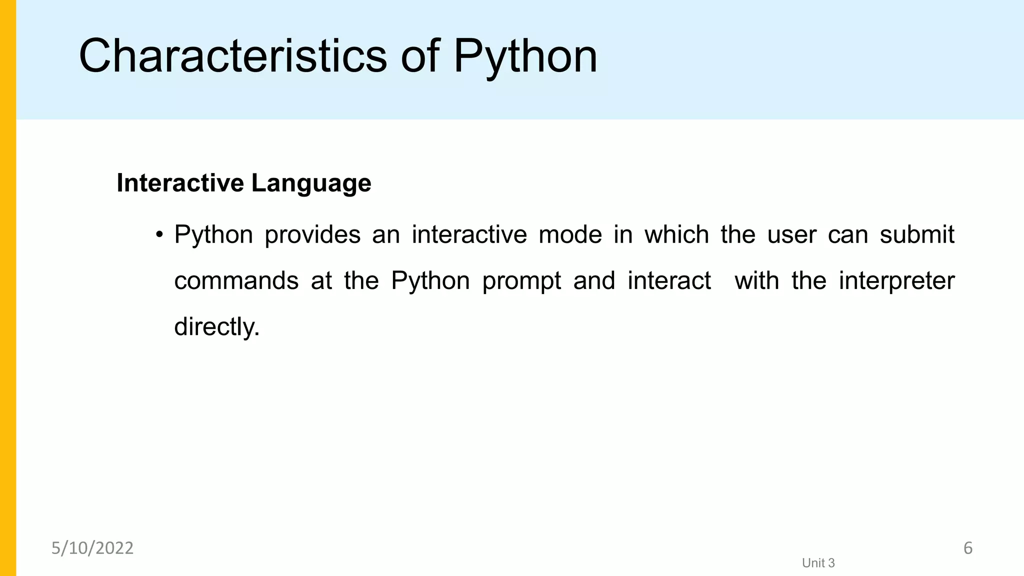 Characteristics of Python
Interactive Language
• Python provides an interactive mode in which the user can submit
commands at the Python prompt and interact with the interpreter
directly.
Unit 3
5/10/2022 6
 