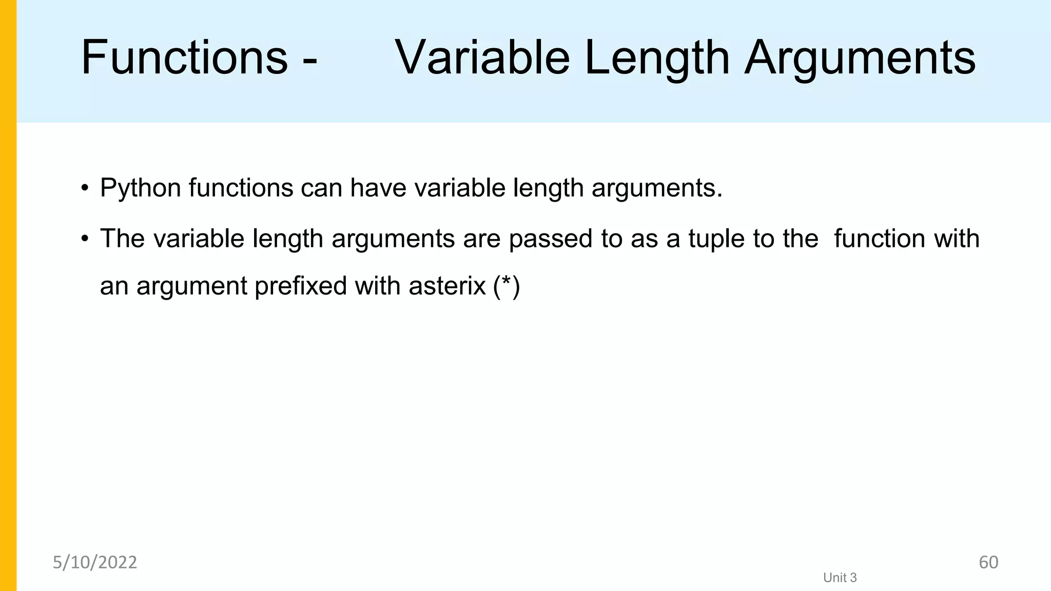 Functions - Variable Length Arguments
• Python functions can have variable length arguments.
• The variable length arguments are passed to as a tuple to the function with
an argument preﬁxed with asterix (*)
Unit 3
5/10/2022 60
 