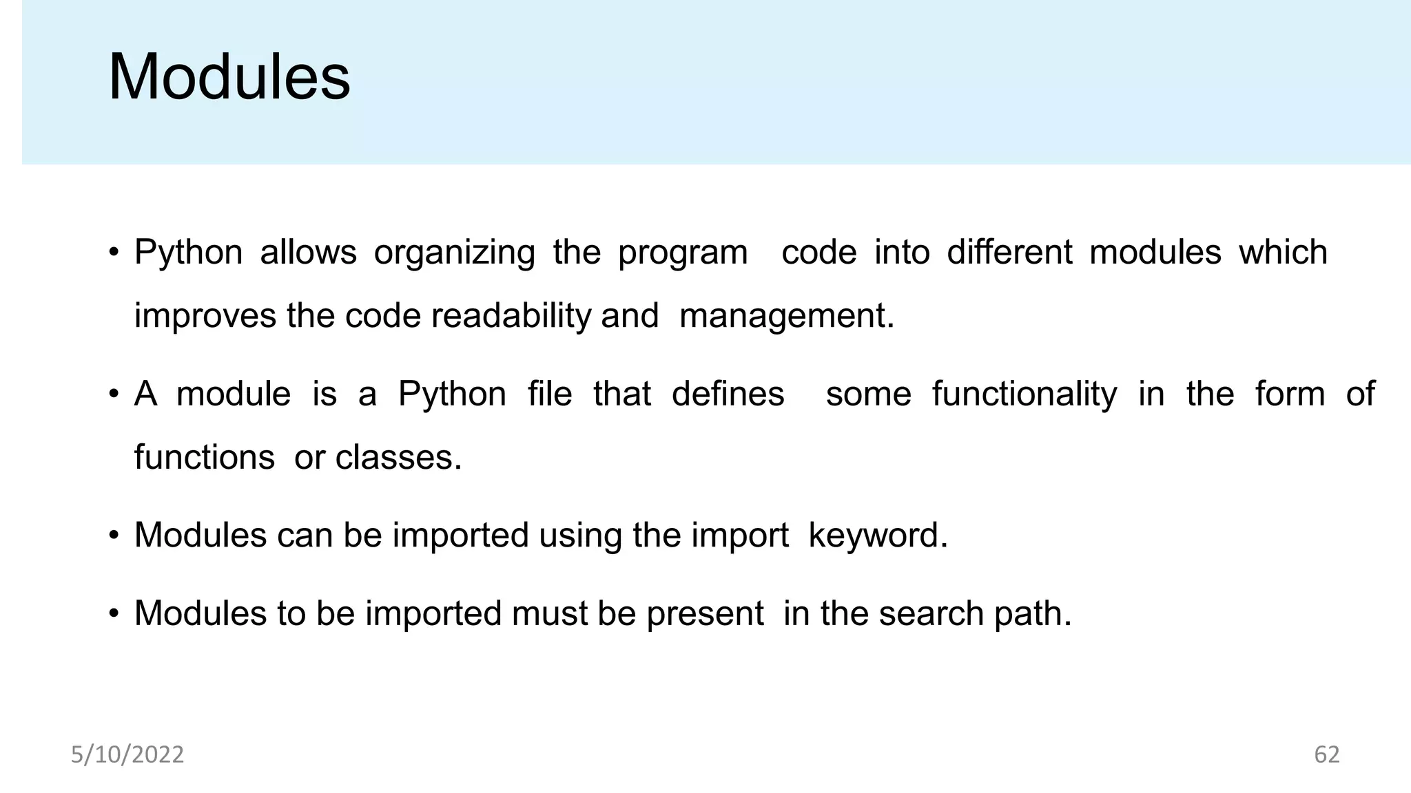 Modules
• Python allows organizing the program code into different modules which
improves the code readability and management.
• A module is a Python ﬁle that deﬁnes some functionality in the form of
functions or classes.
• Modules can be imported using the import keyword.
• Modules to be imported must be present in the search path.
5/10/2022 62
 