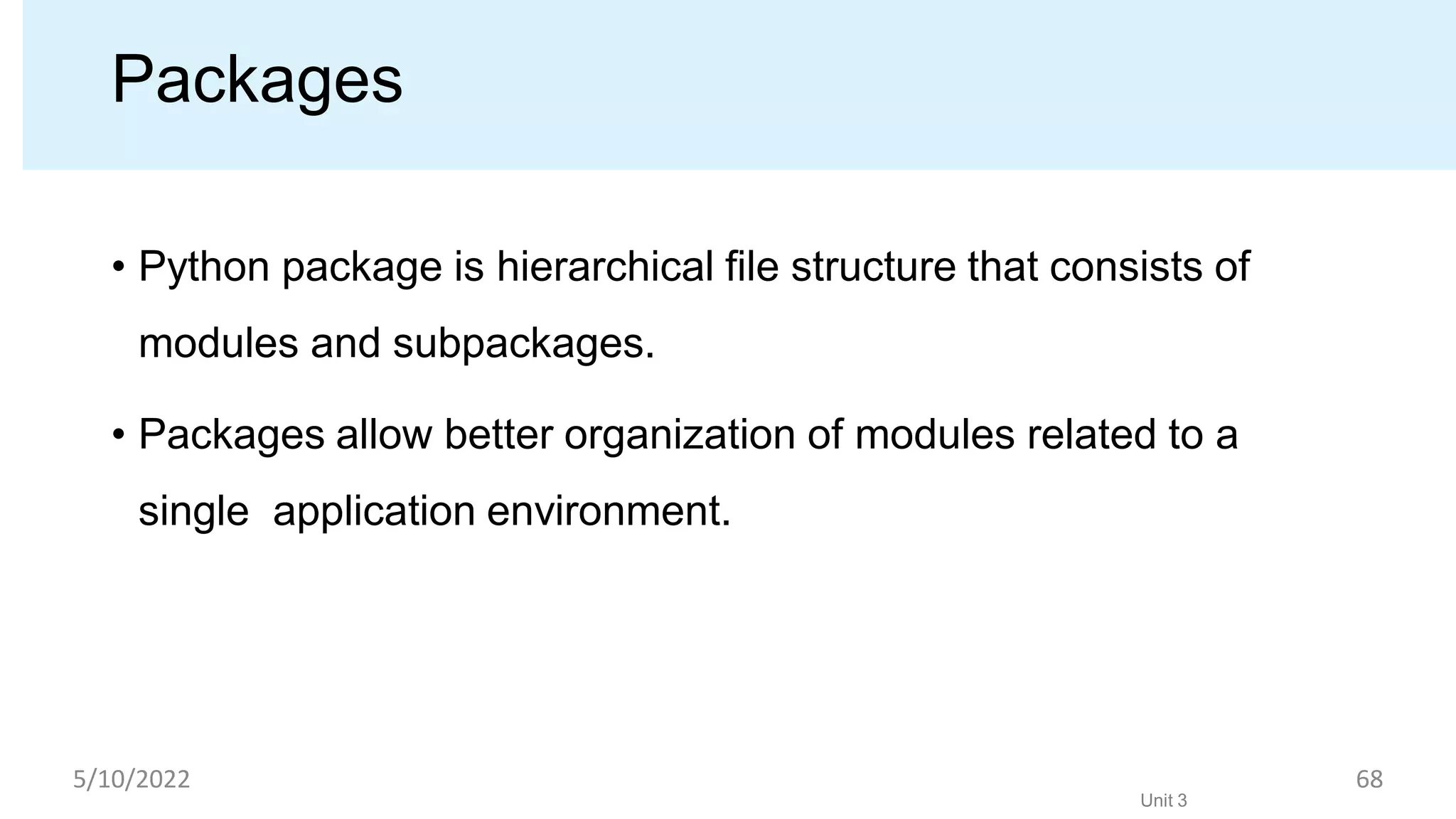 Packages
• Python package is hierarchical ﬁle structure that consists of
modules and subpackages.
• Packages allow better organization of modules related to a
single application environment.
Unit 3
5/10/2022 68
 