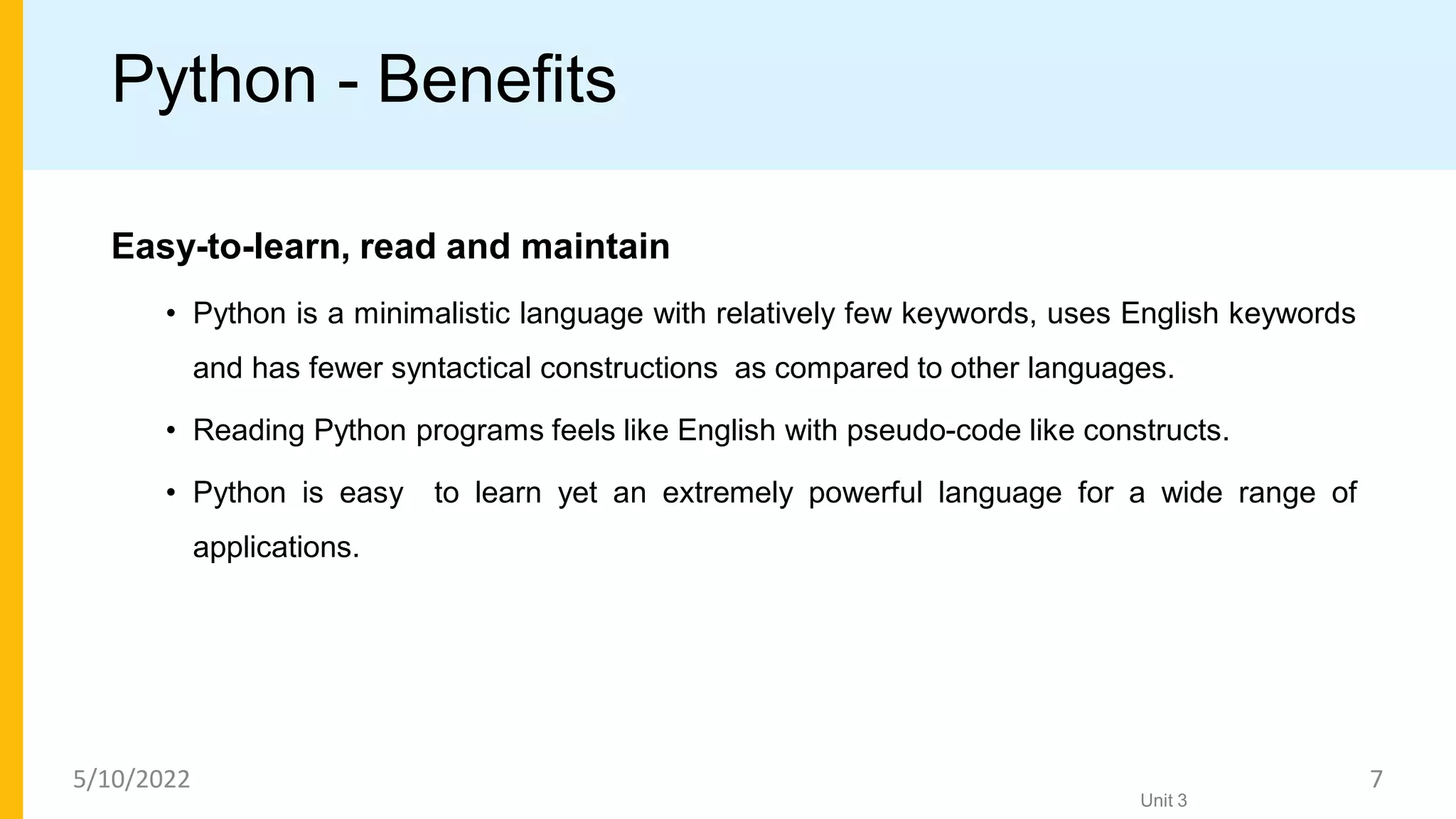 Python - Benefits
Easy-to-learn, read and maintain
• Python is a minimalistic language with relatively few keywords, uses English keywords
and has fewer syntactical constructions as compared to other languages.
• Reading Python programs feels like English with pseudo-code like constructs.
• Python is easy to learn yet an extremely powerful language for a wide range of
applications.
Unit 3
5/10/2022 7
 