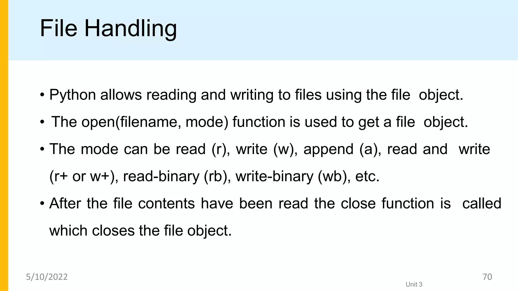 File Handling
• Python allows reading and writing to ﬁles using the ﬁle object.
• The open(ﬁlename, mode) function is used to get a ﬁle object.
• The mode can be read (r), write (w), append (a), read and write
(r+ or w+), read-binary (rb), write-binary (wb), etc.
• After the ﬁle contents have been read the close function is called
which closes the ﬁle object.
Unit 3
5/10/2022 70
 
