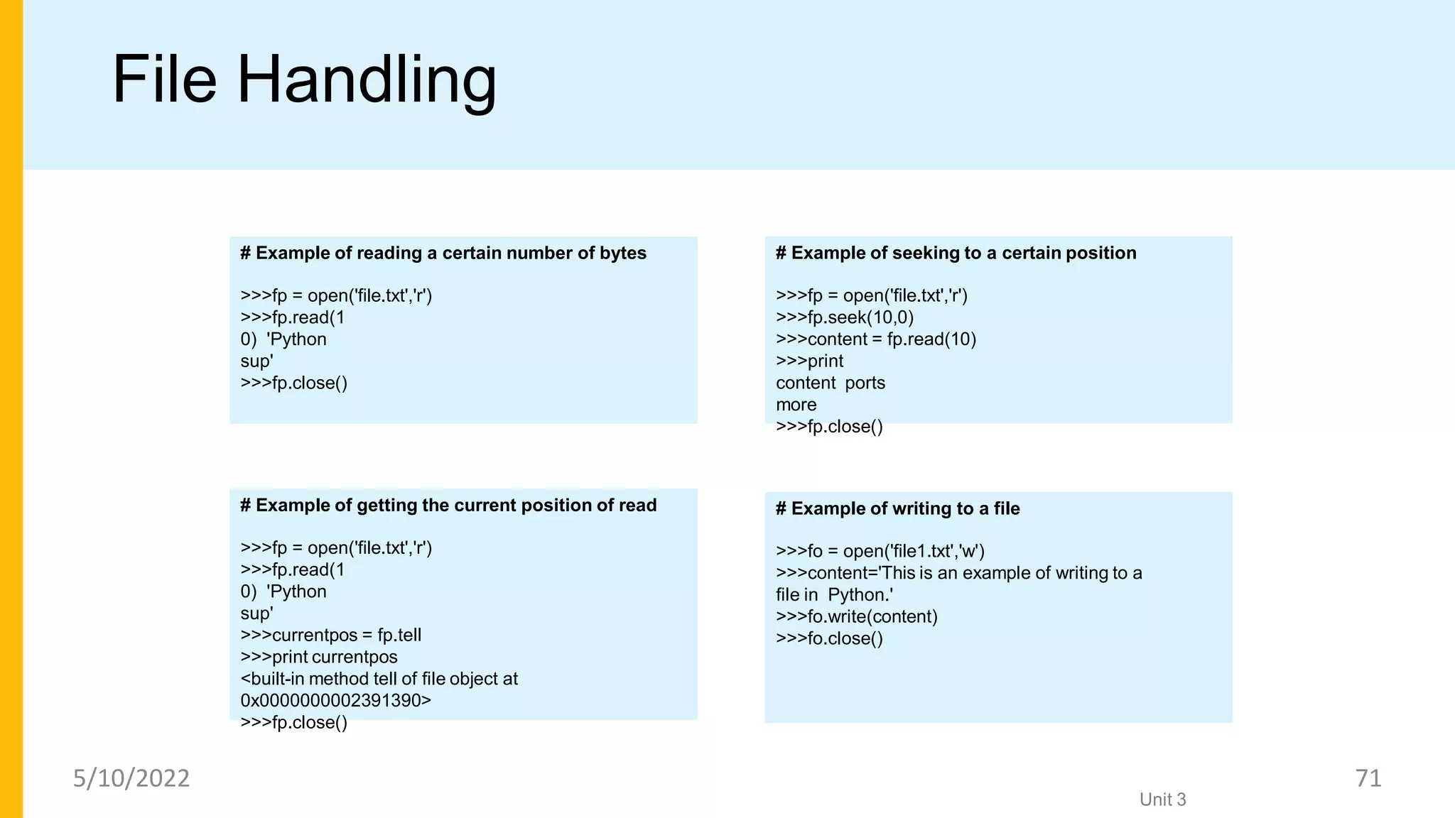 File Handling
# Example of seeking to a certain position
>>>fp = open('file.txt','r')
>>>fp.seek(10,0)
>>>content = fp.read(10)
>>>print
content ports
more
>>>fp.close()
Unit 3
# Example of reading a certain number of bytes
>>>fp = open('file.txt','r')
>>>fp.read(1
0) 'Python
sup'
>>>fp.close()
# Example of getting the current position of read
>>>fp = open('file.txt','r')
>>>fp.read(1
0) 'Python
sup'
>>>currentpos = fp.tell
>>>print currentpos
<built-in method tell of file object at
0x0000000002391390>
>>>fp.close()
# Example of writing to a file
>>>fo = open('file1.txt','w')
>>>content='This is an example of writing to a
file in Python.'
>>>fo.write(content)
>>>fo.close()
5/10/2022 71
 
