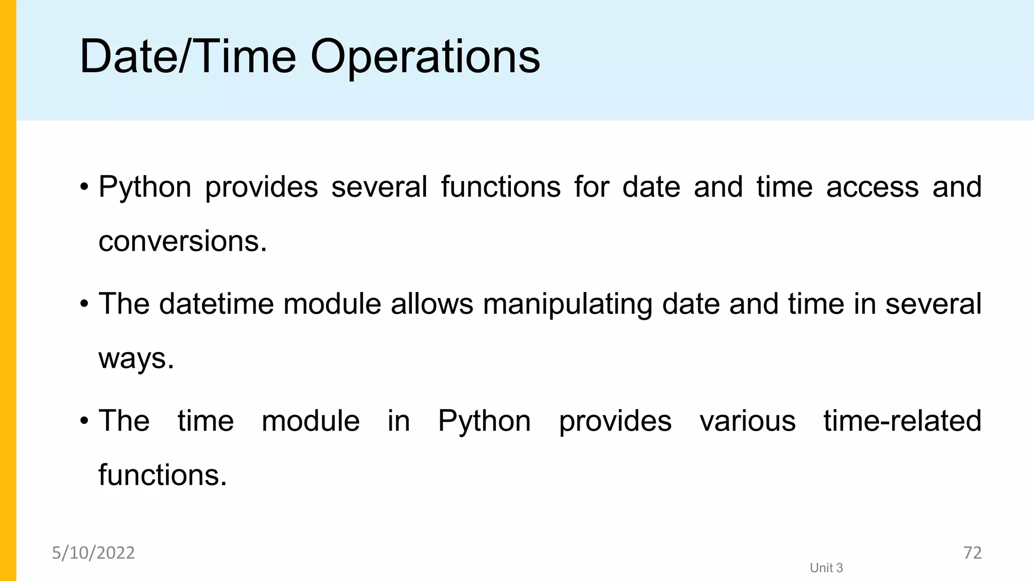 Date/Time Operations
• Python provides several functions for date and time access and
conversions.
• The datetime module allows manipulating date and time in several
ways.
• The time module in Python provides various time-related
functions.
Unit 3
5/10/2022 72
 