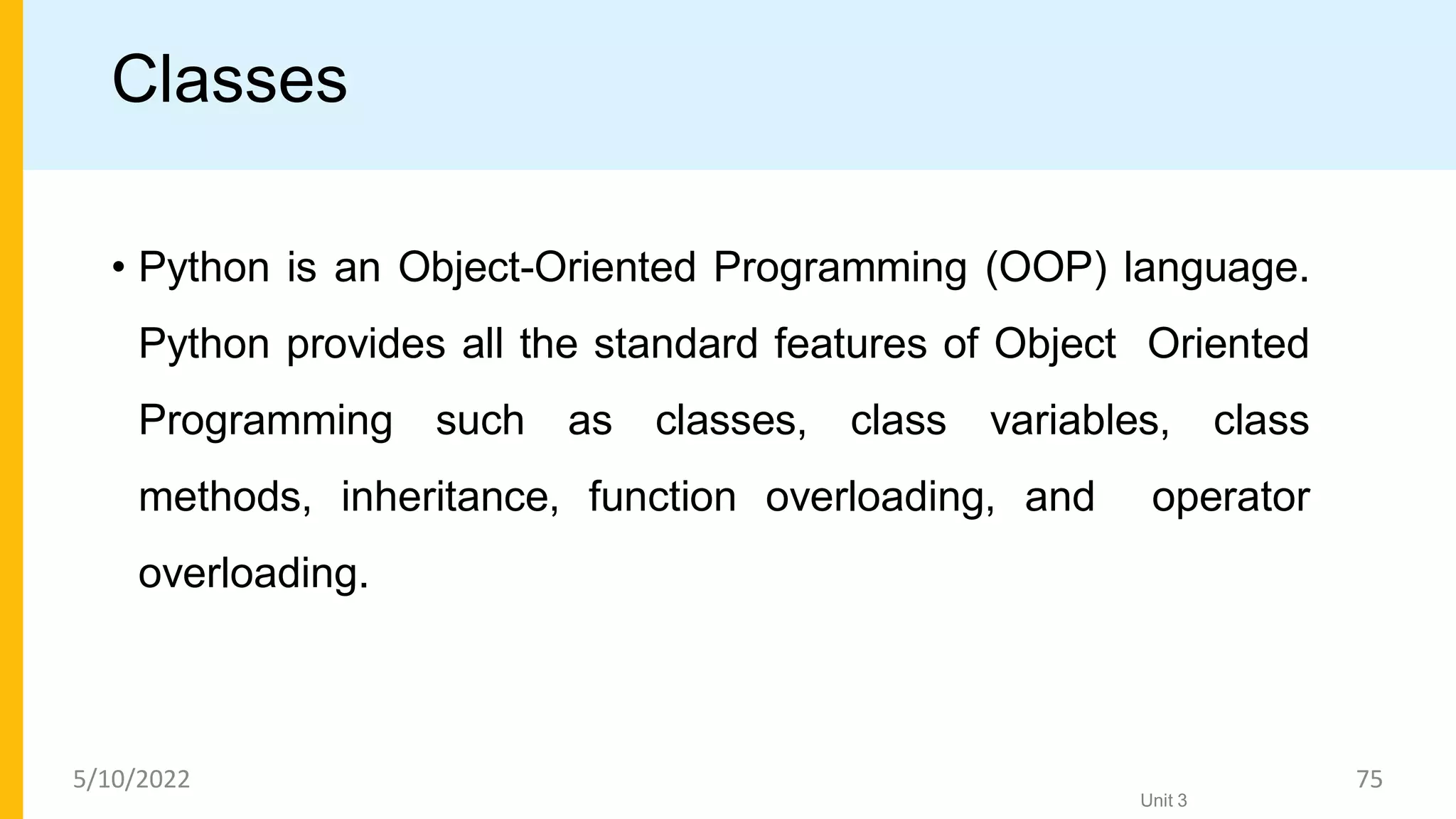 Classes
• Python is an Object-Oriented Programming (OOP) language.
Python provides all the standard features of Object Oriented
Programming such as classes, class variables, class
methods, inheritance, function overloading, and operator
overloading.
Unit 3
5/10/2022 75
 