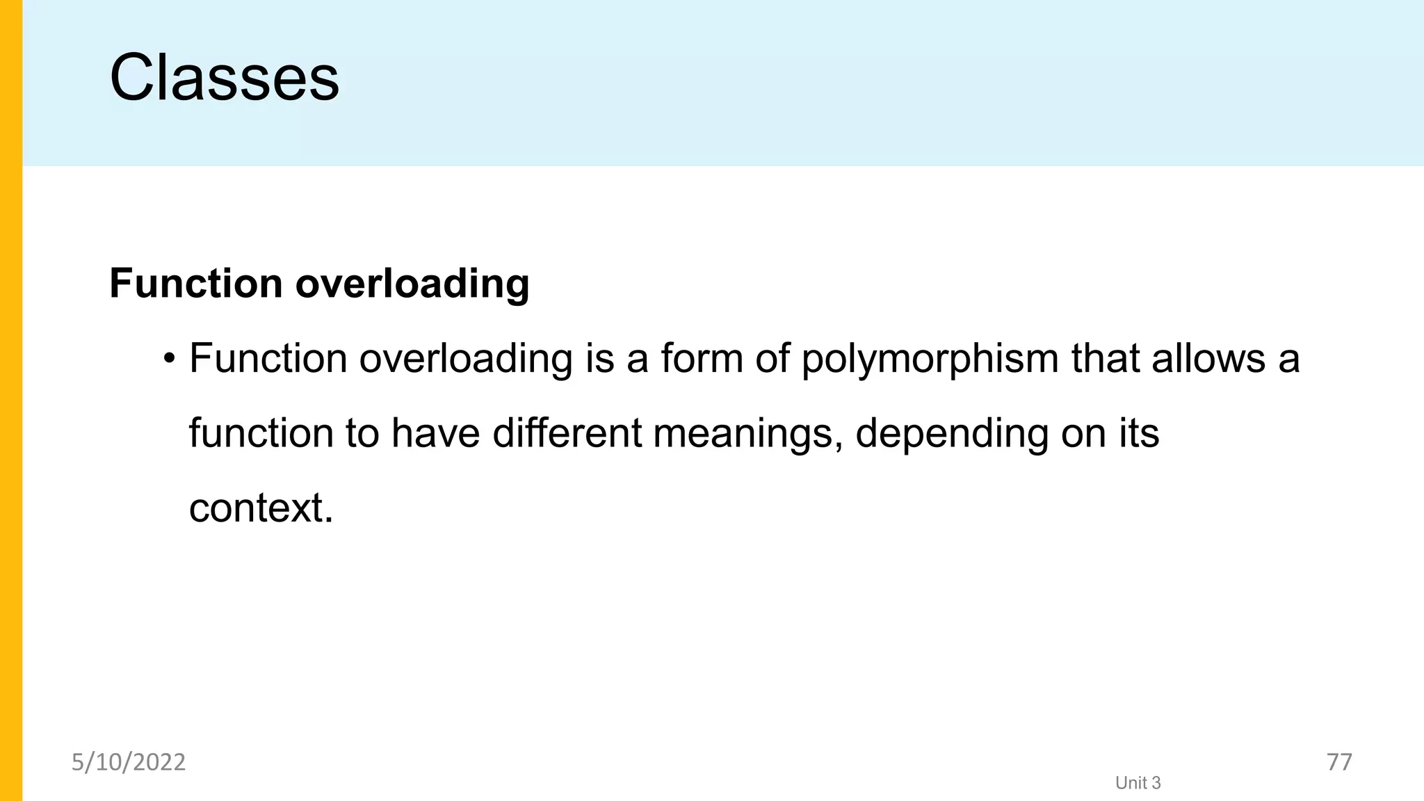 Classes
Function overloading
• Function overloading is a form of polymorphism that allows a
function to have different meanings, depending on its
context.
Unit 3
5/10/2022 77
 