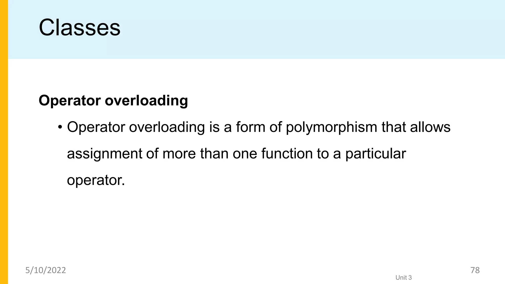 Classes
Operator overloading
• Operator overloading is a form of polymorphism that allows
assignment of more than one function to a particular
operator.
Unit 3
5/10/2022 78
 