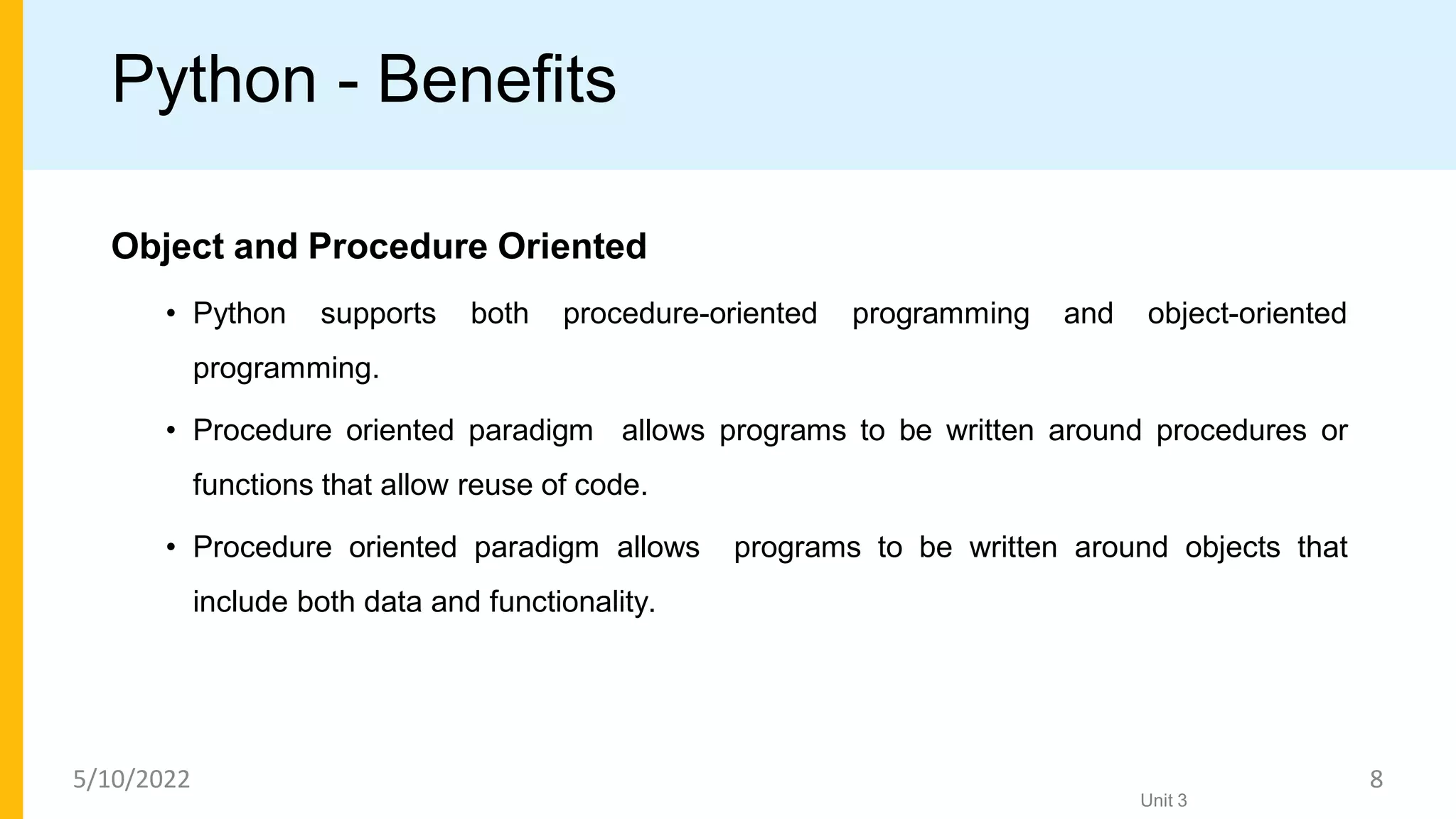 Python - Benefits
Object and Procedure Oriented
• Python supports both procedure-oriented programming and object-oriented
programming.
• Procedure oriented paradigm allows programs to be written around procedures or
functions that allow reuse of code.
• Procedure oriented paradigm allows programs to be written around objects that
include both data and functionality.
Unit 3
5/10/2022 8
 