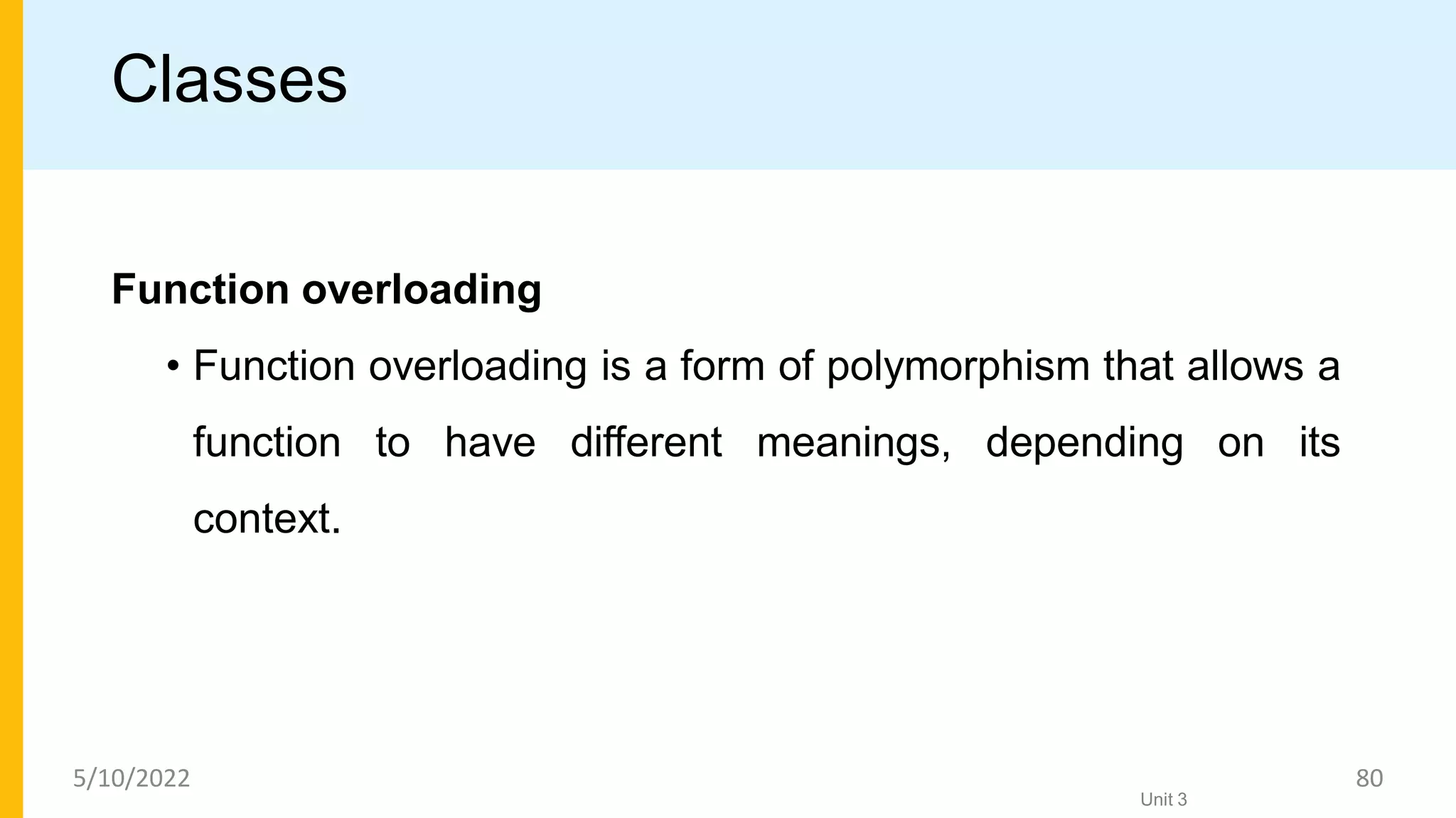 Classes
Function overloading
• Function overloading is a form of polymorphism that allows a
function to have different meanings, depending on its
context.
Unit 3
5/10/2022 80
 