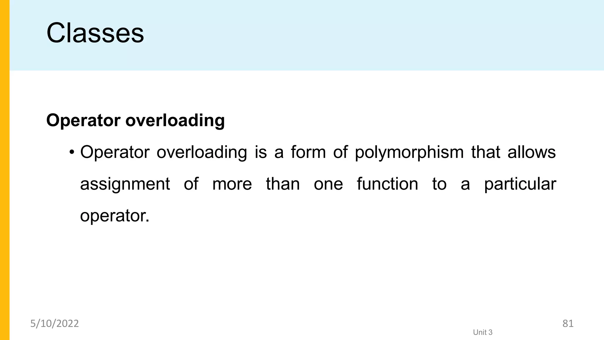 Classes
Operator overloading
• Operator overloading is a form of polymorphism that allows
assignment of more than one function to a particular
operator.
Unit 3
5/10/2022 81
 