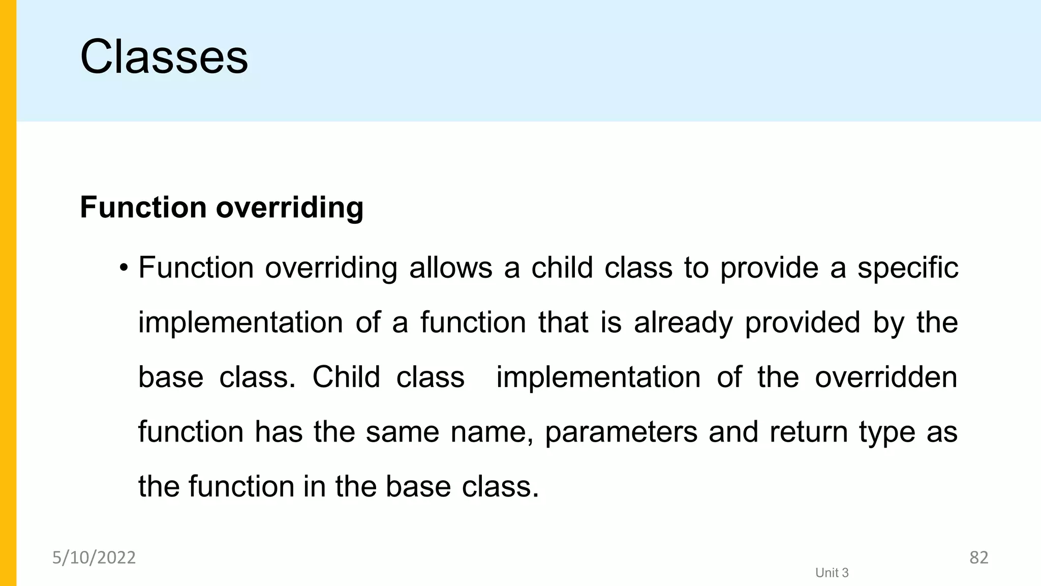 Classes
Function overriding
• Function overriding allows a child class to provide a specific
implementation of a function that is already provided by the
base class. Child class implementation of the overridden
function has the same name, parameters and return type as
the function in the base class.
Unit 3
5/10/2022 82
 