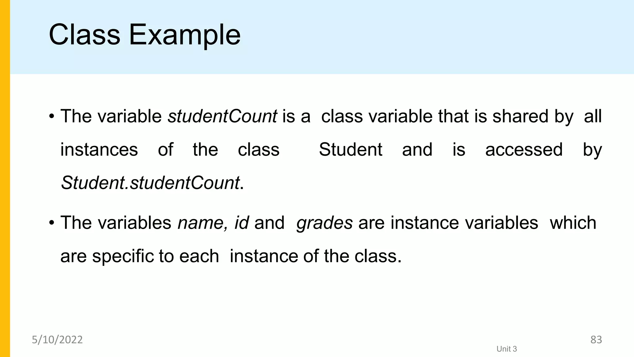 Class Example
• The variable studentCount is a class variable that is shared by all
instances of the class Student and is accessed by
Student.studentCount.
• The variables name, id and grades are instance variables which
are speciﬁc to each instance of the class.
Unit 3
5/10/2022 83
 