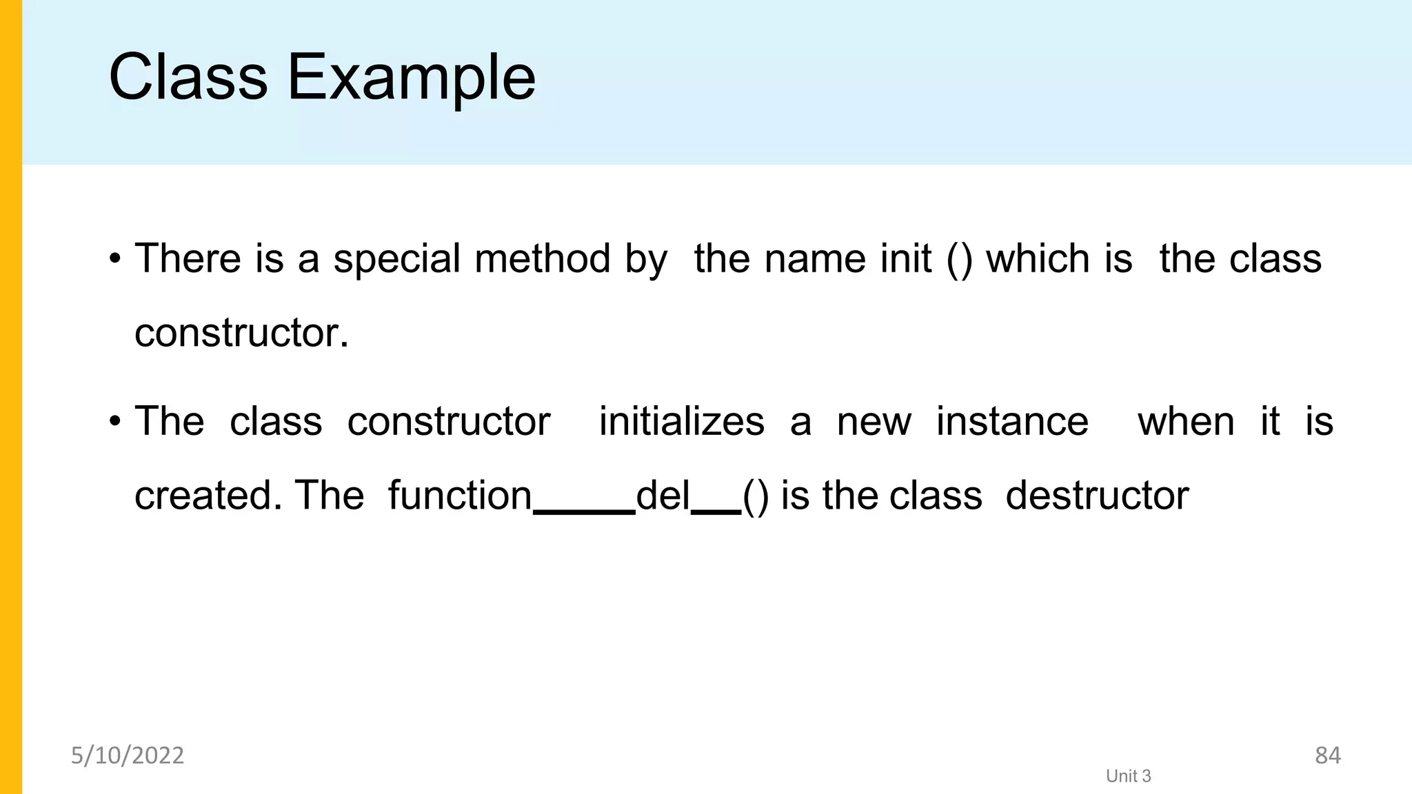 Class Example
• There is a special method by the name init () which is the class
constructor.
• The class constructor initializes a new instance when it is
created. The function del () is the class destructor
Unit 3
5/10/2022 84
 