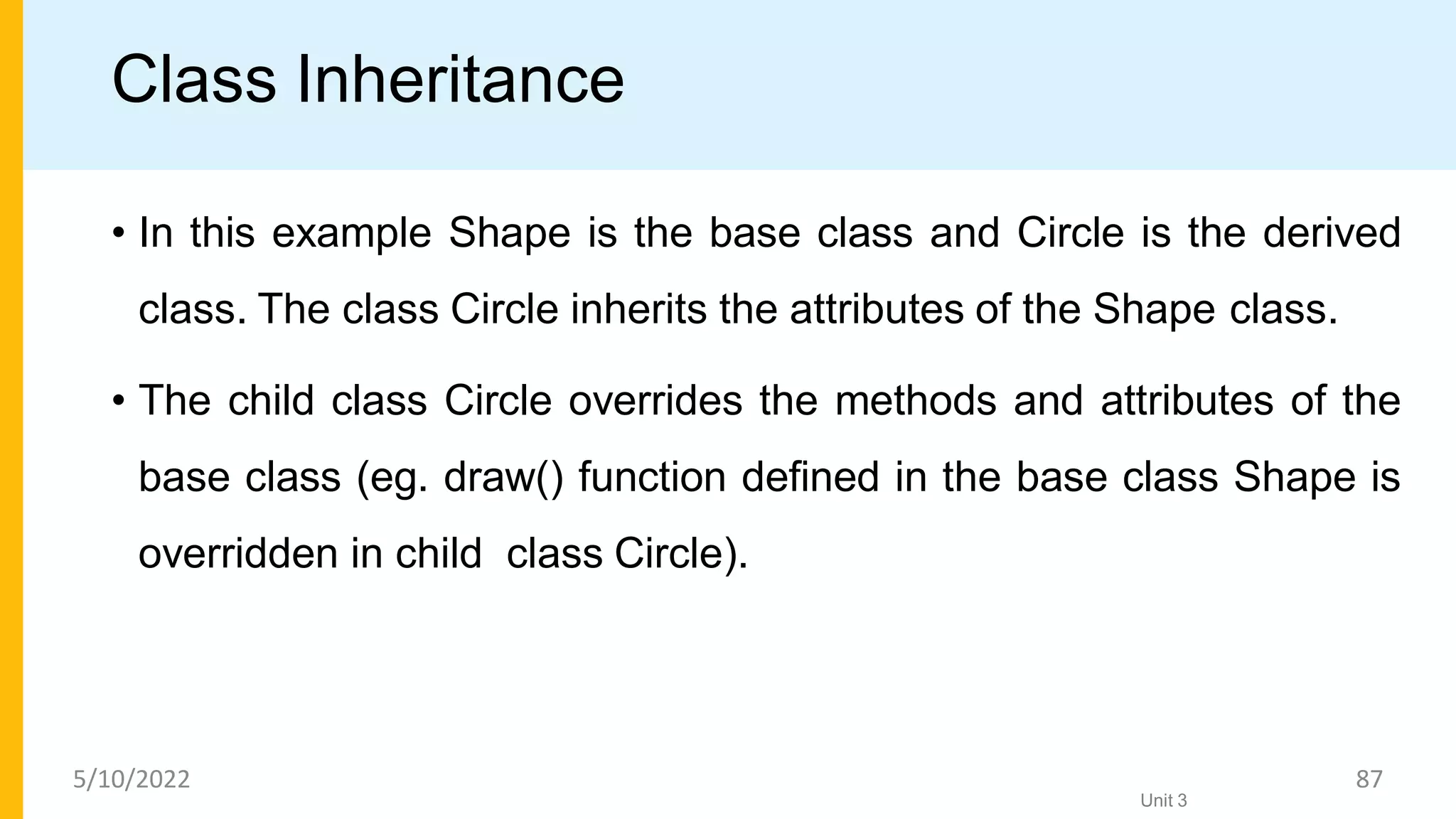 Class Inheritance
• In this example Shape is the base class and Circle is the derived
class. The class Circle inherits the attributes of the Shape class.
• The child class Circle overrides the methods and attributes of the
base class (eg. draw() function deﬁned in the base class Shape is
overridden in child class Circle).
Unit 3
5/10/2022 87
 