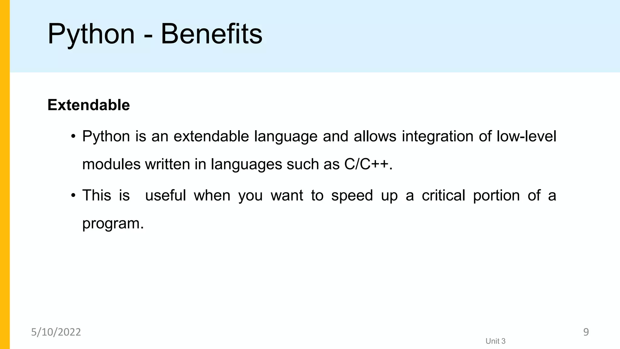 Python - Benefits
Extendable
• Python is an extendable language and allows integration of low-level
modules written in languages such as C/C++.
• This is useful when you want to speed up a critical portion of a
program.
Unit 3
5/10/2022 9
 