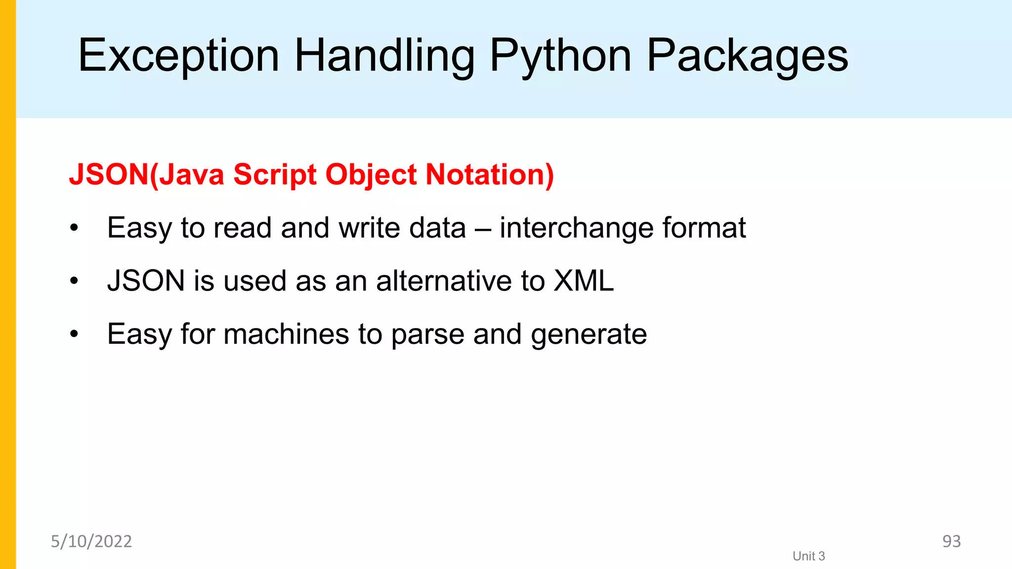 Exception Handling Python Packages
JSON(Java Script Object Notation)
• Easy to read and write data – interchange format
• JSON is used as an alternative to XML
• Easy for machines to parse and generate
Unit 3
5/10/2022 93
 