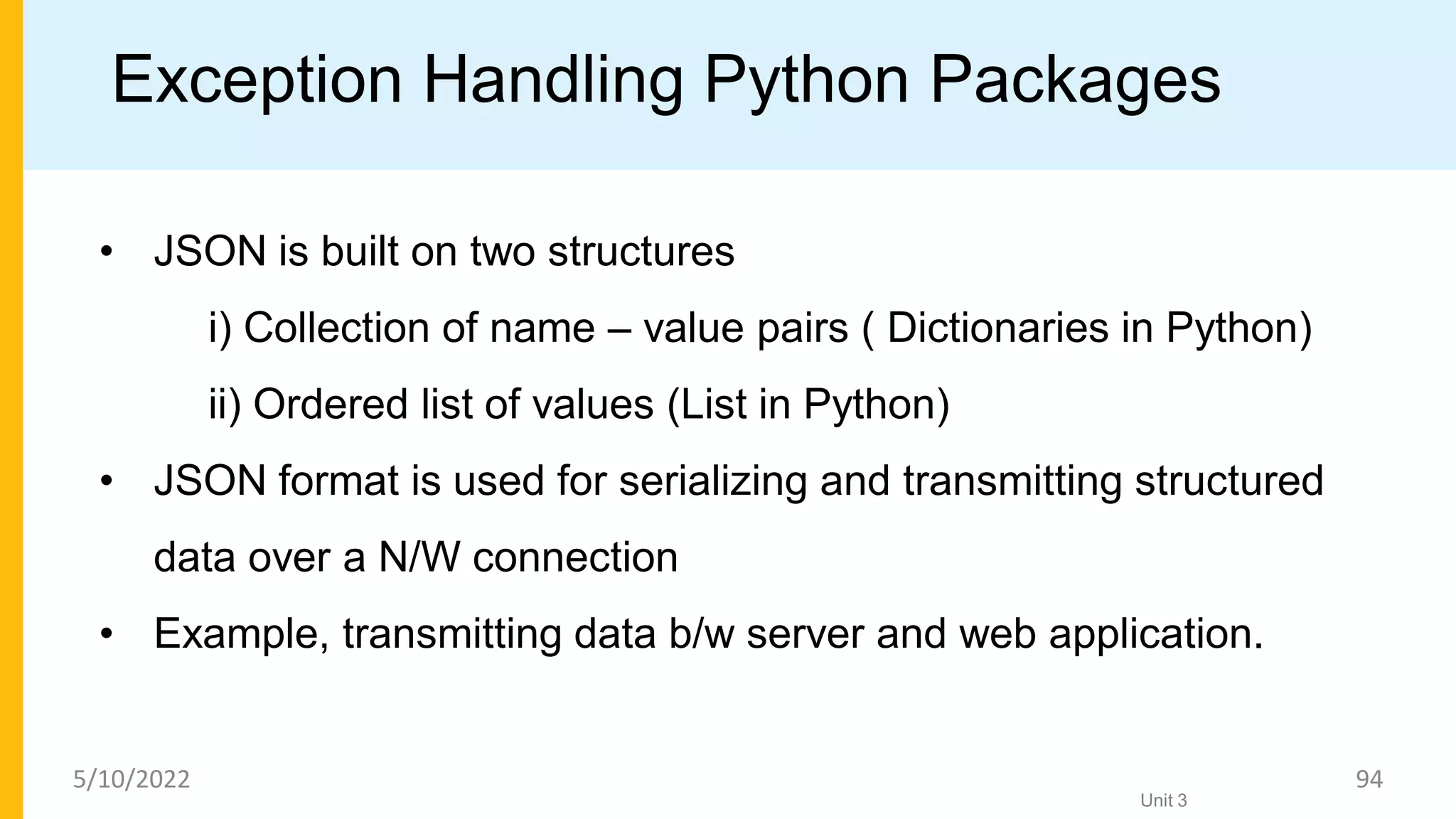 Exception Handling Python Packages
• JSON is built on two structures
i) Collection of name – value pairs ( Dictionaries in Python)
ii) Ordered list of values (List in Python)
• JSON format is used for serializing and transmitting structured
data over a N/W connection
• Example, transmitting data b/w server and web application.
Unit 3
5/10/2022 94
 