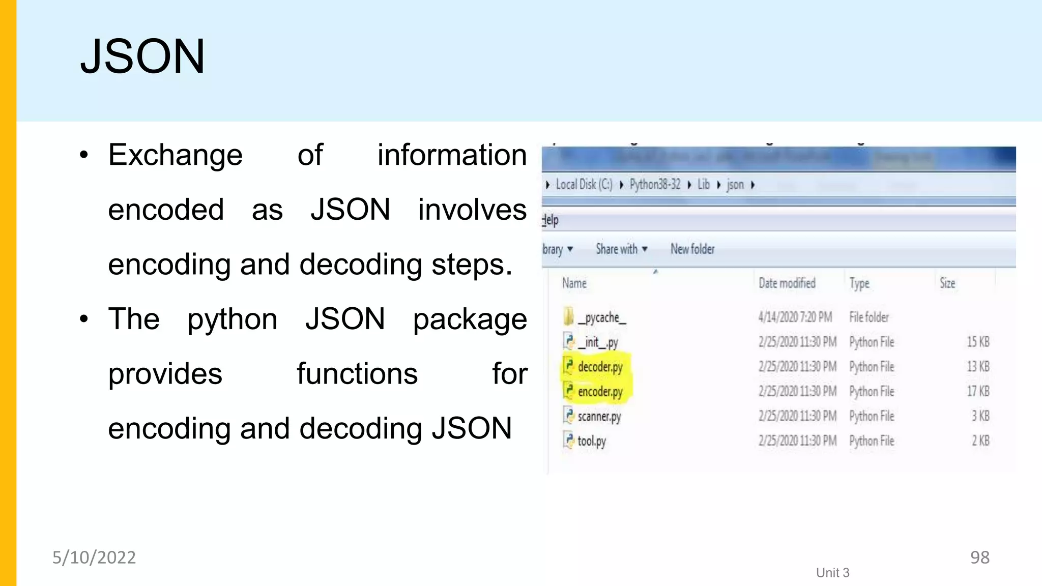 JSON
• Exchange of information
encoded as JSON involves
encoding and decoding steps.
• The python JSON package
provides functions for
encoding and decoding JSON
Unit 3
5/10/2022 98
 
