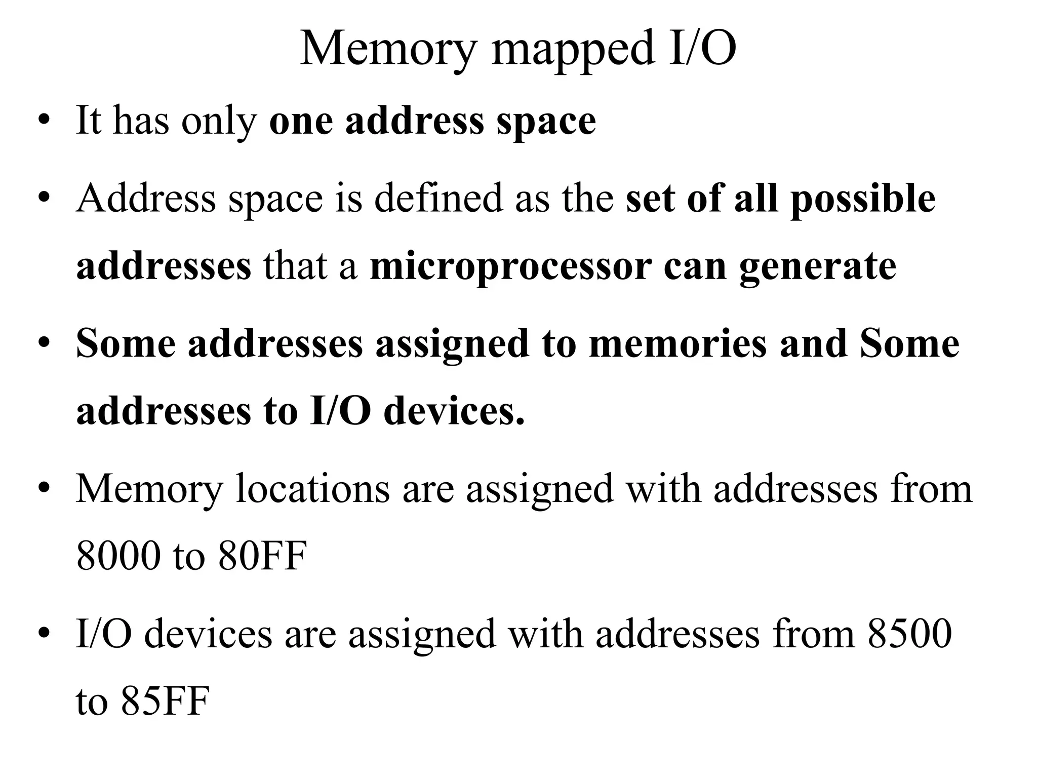 Memory mapped I/O
• It has only one address space
• Address space is defined as the set of all possible
addresses that a microprocessor can generate
• Some addresses assigned to memories and Some
addresses to I/O devices.
• Memory locations are assigned with addresses from
8000 to 80FF
• I/O devices are assigned with addresses from 8500
to 85FF
 