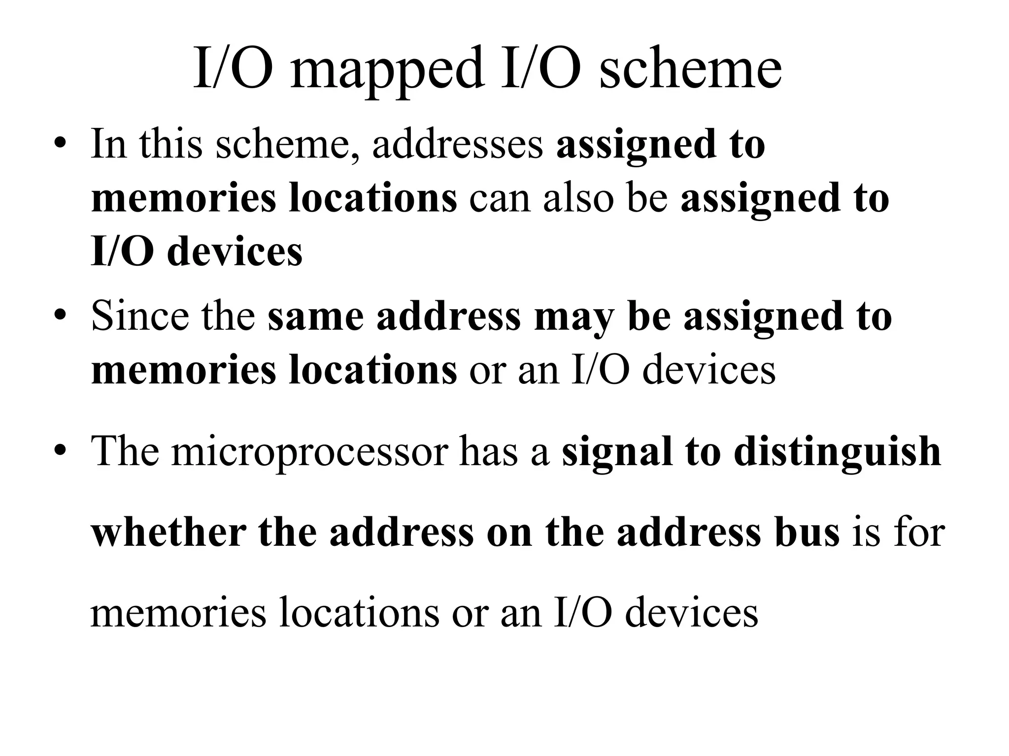 I/O mapped I/O scheme
• In this scheme, addresses assigned to
memories locations can also be assigned to
I/O devices
• Since the same address may be assigned to
memories locations or an I/O devices
• The microprocessor has a signal to distinguish
whether the address on the address bus is for
memories locations or an I/O devices
 