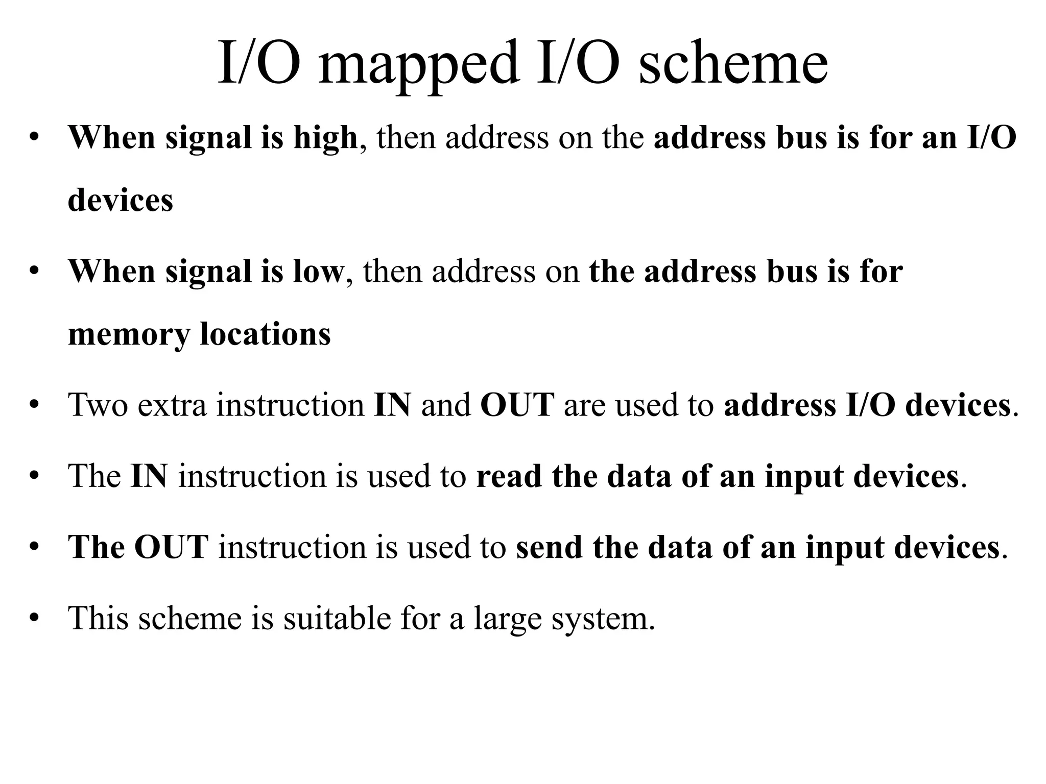 I/O mapped I/O scheme
• When signal is high, then address on the address bus is for an I/O
devices
• When signal is low, then address on the address bus is for
memory locations
• Two extra instruction IN and OUT are used to address I/O devices.
• The IN instruction is used to read the data of an input devices.
• The OUT instruction is used to send the data of an input devices.
• This scheme is suitable for a large system.
 