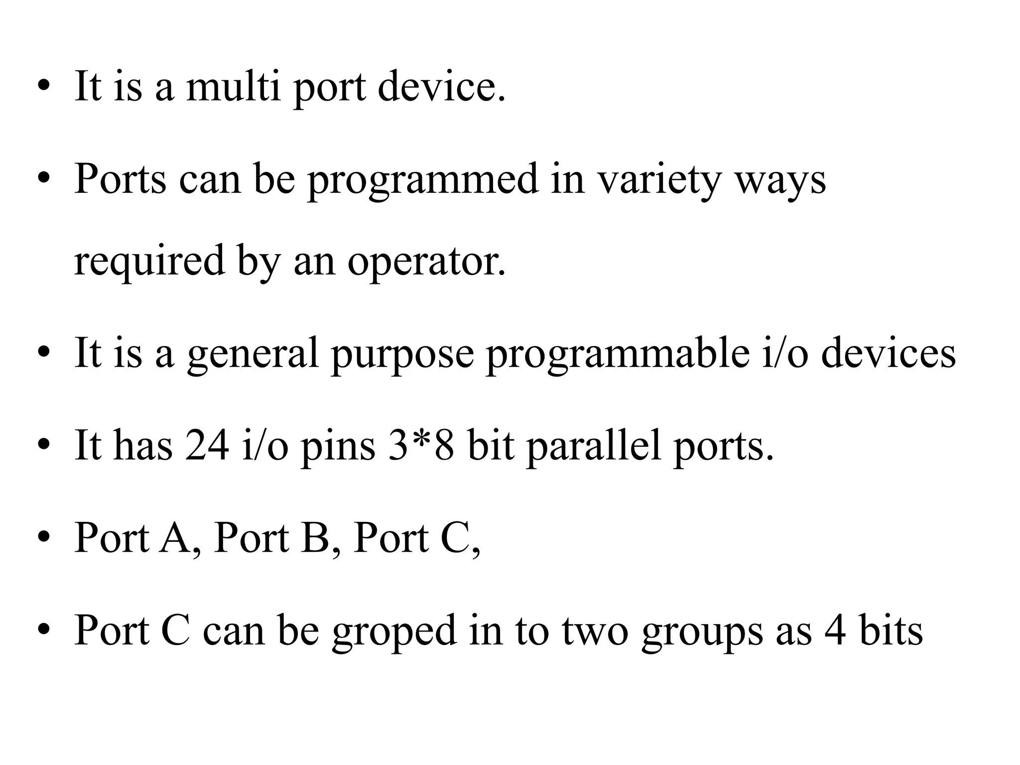 • It is a multi port device.
• Ports can be programmed in variety ways
required by an operator.
• It is a general purpose programmable i/o devices
• It has 24 i/o pins 3*8 bit parallel ports.
• Port A, Port B, Port C,
• Port C can be groped in to two groups as 4 bits
 