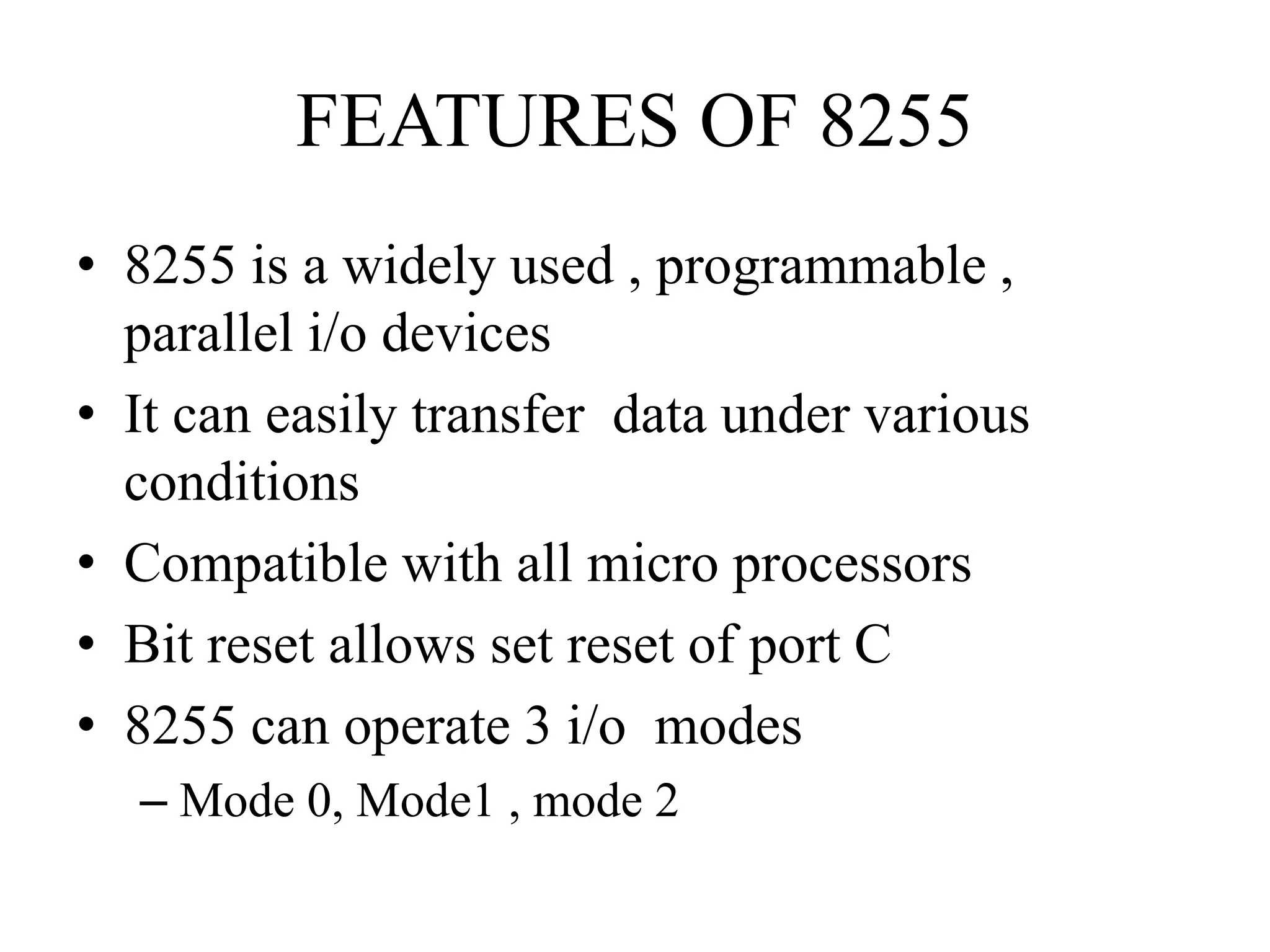 FEATURES OF 8255
• 8255 is a widely used , programmable ,
parallel i/o devices
• It can easily transfer data under various
conditions
• Compatible with all micro processors
• Bit reset allows set reset of port C
• 8255 can operate 3 i/o modes
– Mode 0, Mode1 , mode 2
 