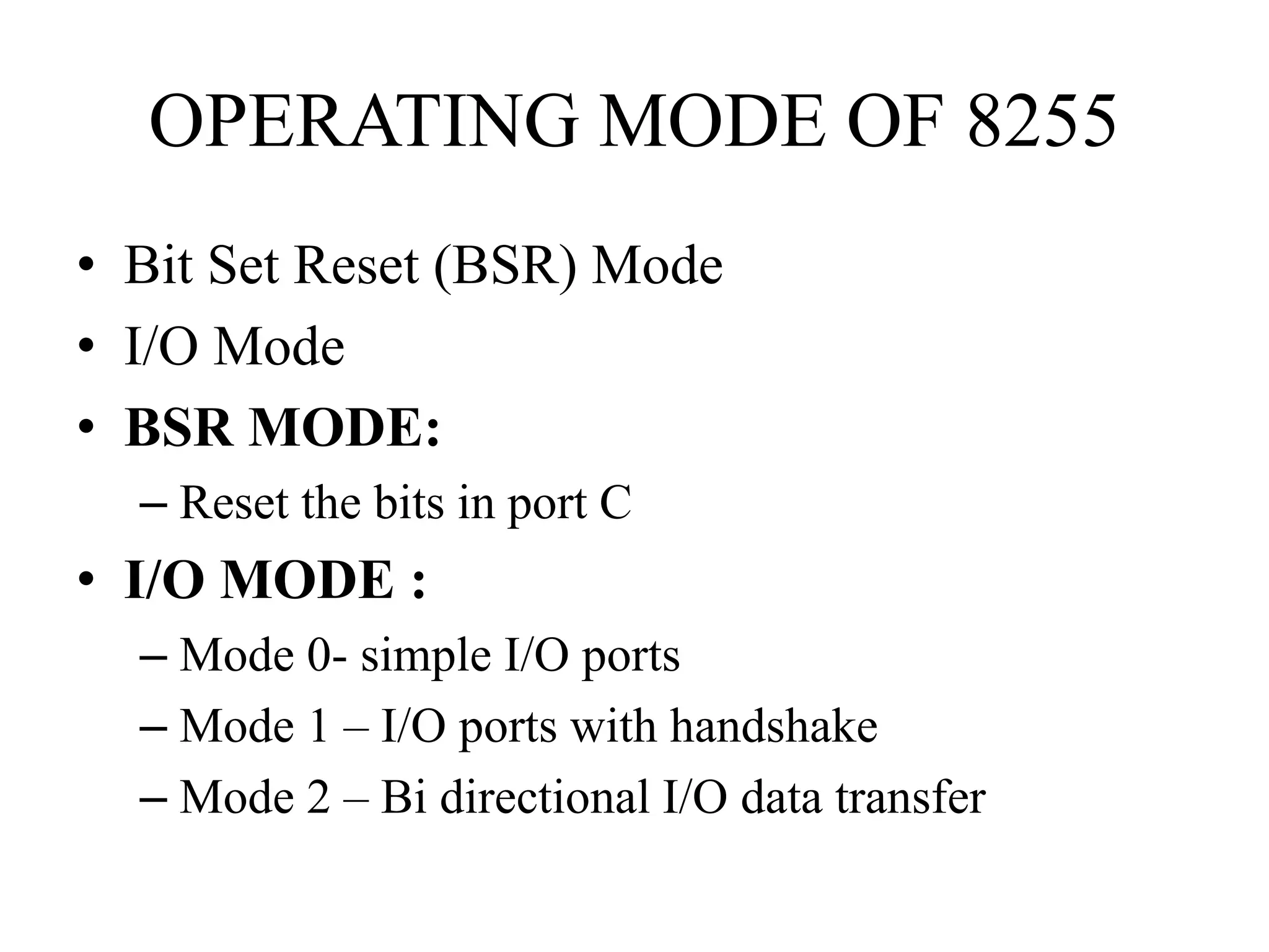 OPERATING MODE OF 8255
• Bit Set Reset (BSR) Mode
• I/O Mode
• BSR MODE:
– Reset the bits in port C
• I/O MODE :
– Mode 0- simple I/O ports
– Mode 1 – I/O ports with handshake
– Mode 2 – Bi directional I/O data transfer
 