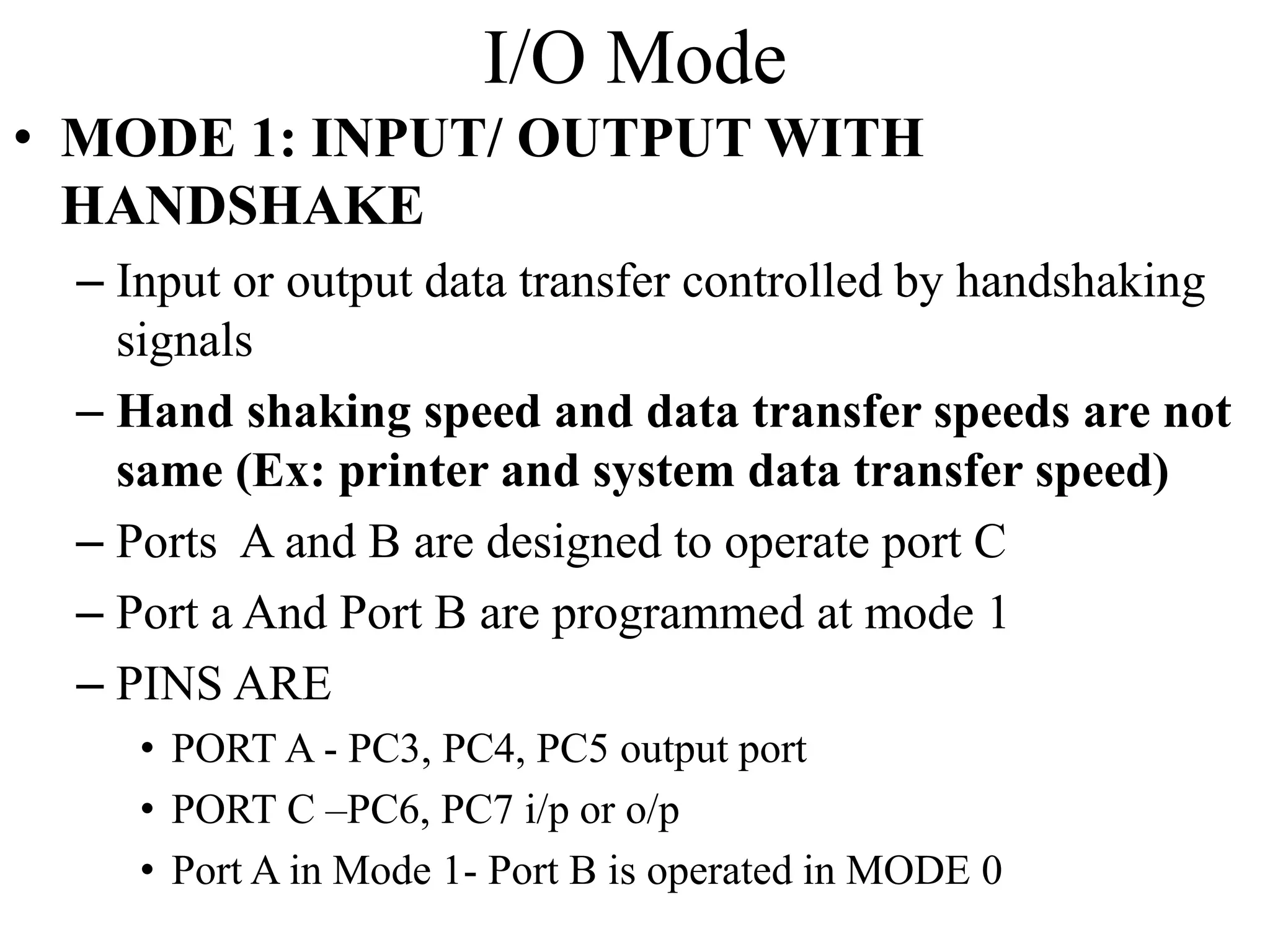 I/O Mode
• MODE 1: INPUT/ OUTPUT WITH
HANDSHAKE
– Input or output data transfer controlled by handshaking
signals
– Hand shaking speed and data transfer speeds are not
same (Ex: printer and system data transfer speed)
– Ports A and B are designed to operate port C
– Port a And Port B are programmed at mode 1
– PINS ARE
• PORT A - PC3, PC4, PC5 output port
• PORT C –PC6, PC7 i/p or o/p
• Port A in Mode 1- Port B is operated in MODE 0
 