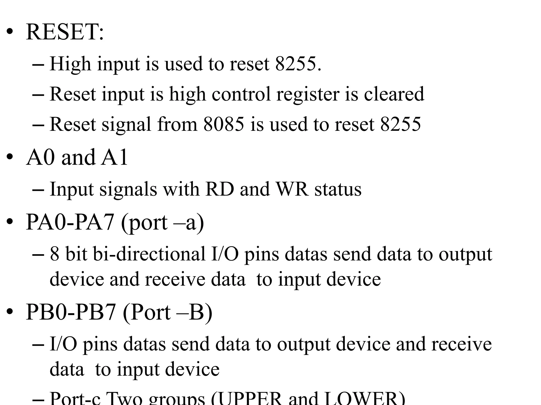 • RESET:
– High input is used to reset 8255.
– Reset input is high control register is cleared
– Reset signal from 8085 is used to reset 8255
• A0 and A1
– Input signals with RD and WR status
• PA0-PA7 (port –a)
– 8 bit bi-directional I/O pins datas send data to output
device and receive data to input device
• PB0-PB7 (Port –B)
– I/O pins datas send data to output device and receive
data to input device
 