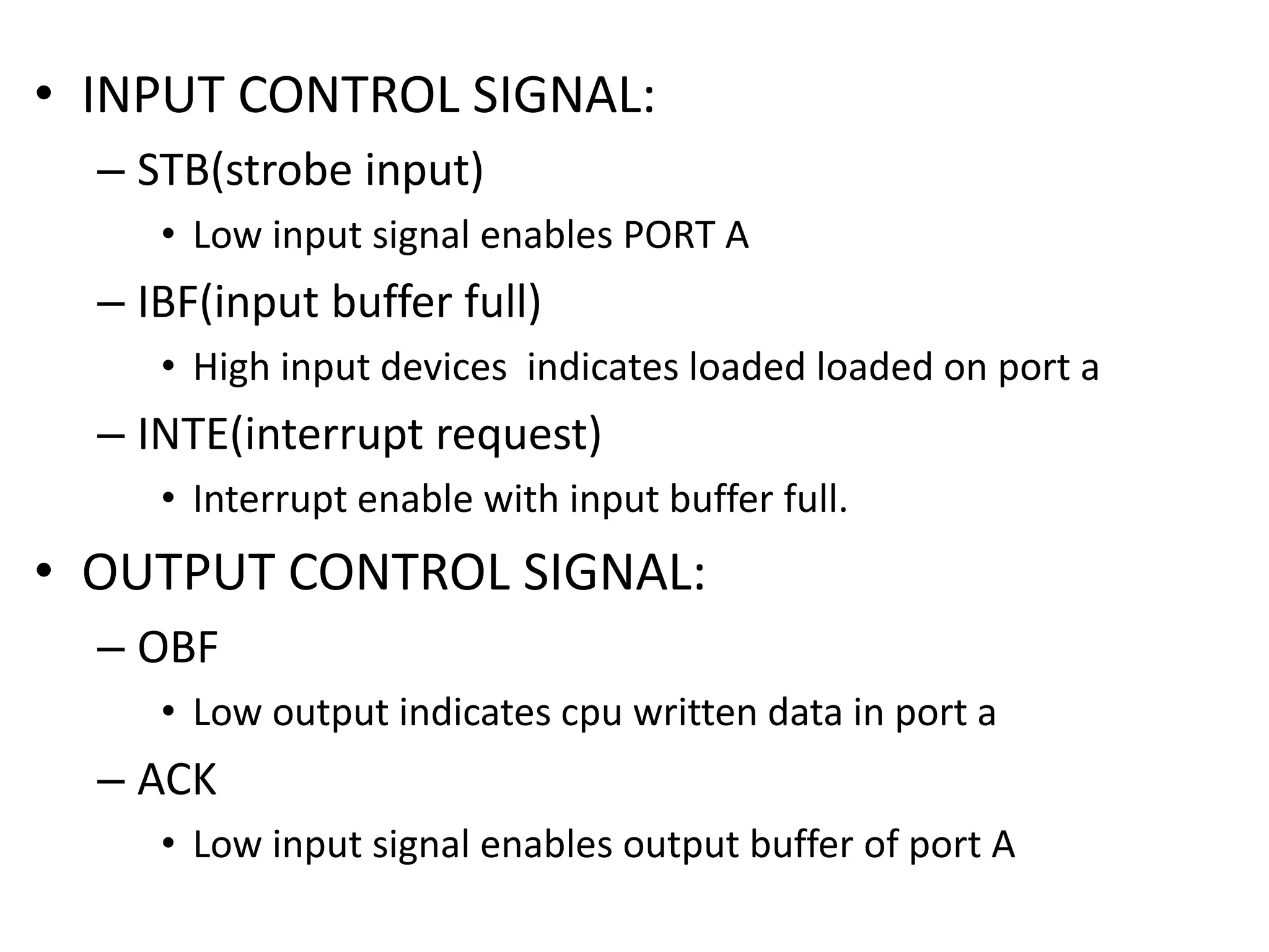• INPUT CONTROL SIGNAL:
– STB(strobe input)
• Low input signal enables PORT A
– IBF(input buffer full)
• High input devices indicates loaded loaded on port a
– INTE(interrupt request)
• Interrupt enable with input buffer full.
• OUTPUT CONTROL SIGNAL:
– OBF
• Low output indicates cpu written data in port a
– ACK
• Low input signal enables output buffer of port A
 