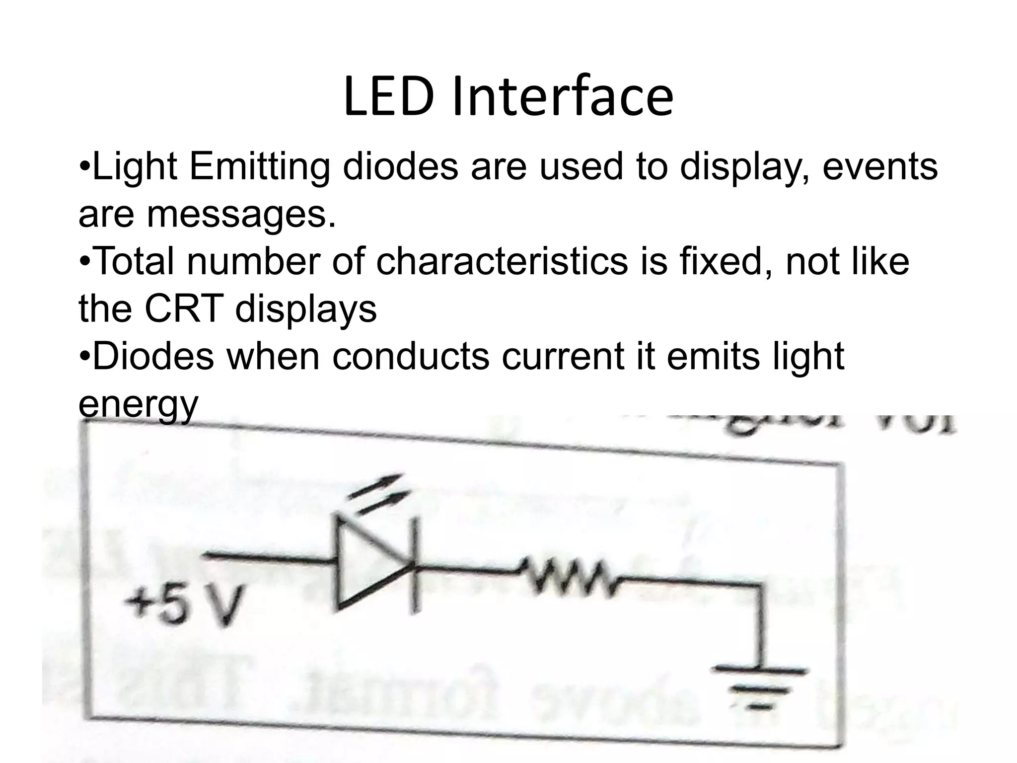 LED Interface
•Light Emitting diodes are used to display, events
are messages.
•Total number of characteristics is fixed, not like
the CRT displays
•Diodes when conducts current it emits light
energy
 