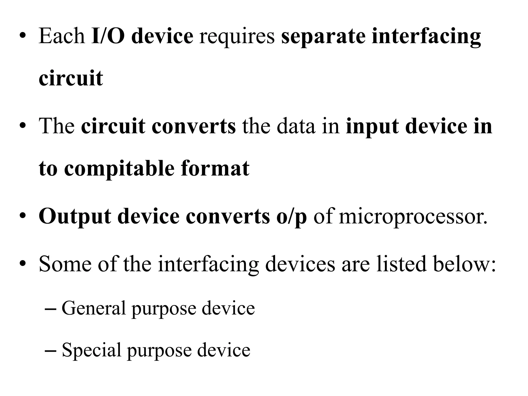 • Each I/O device requires separate interfacing
circuit
• The circuit converts the data in input device in
to compitable format
• Output device converts o/p of microprocessor.
• Some of the interfacing devices are listed below:
– General purpose device
– Special purpose device
 