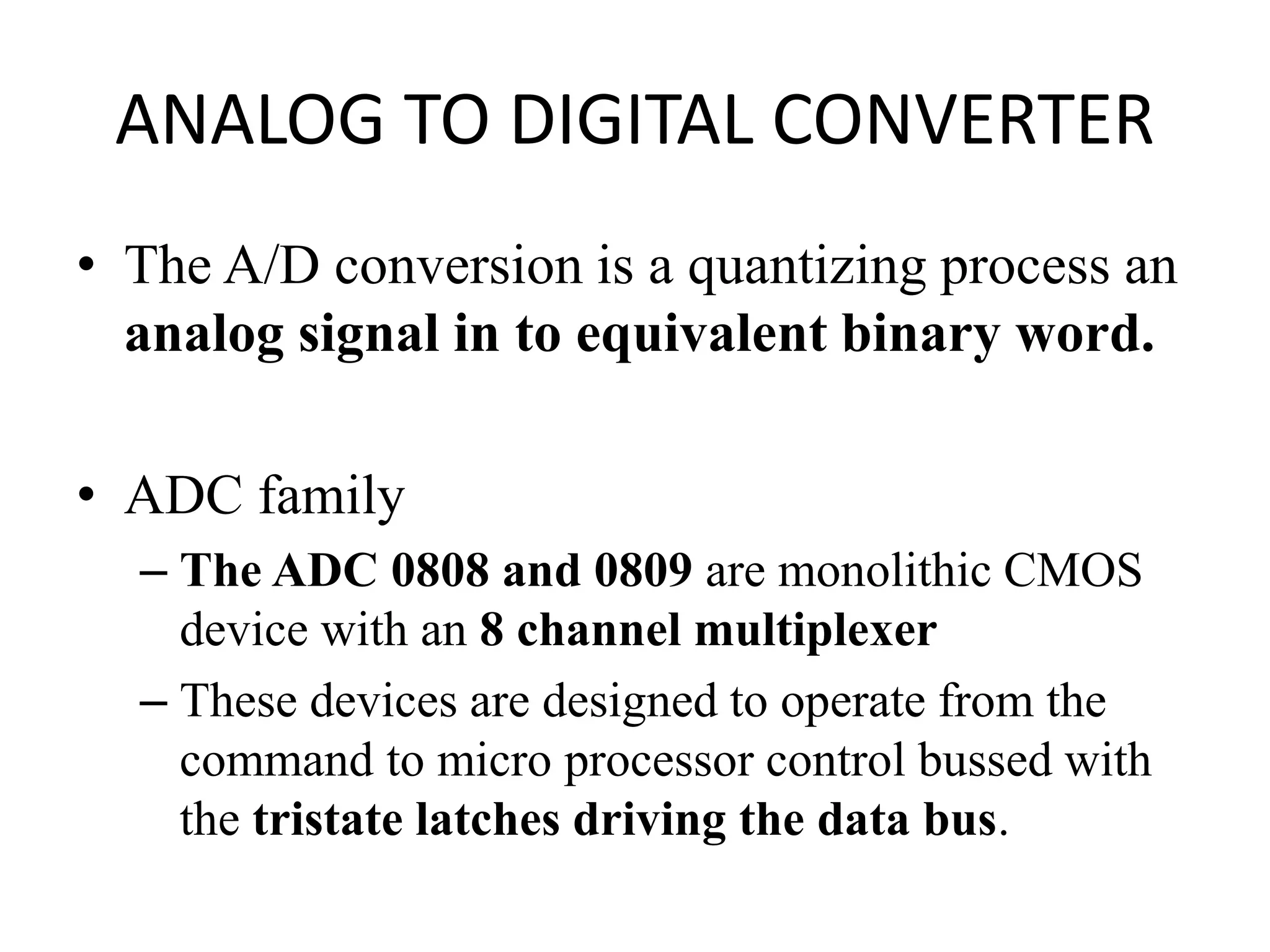 ANALOG TO DIGITAL CONVERTER
• The A/D conversion is a quantizing process an
analog signal in to equivalent binary word.
• ADC family
– The ADC 0808 and 0809 are monolithic CMOS
device with an 8 channel multiplexer
– These devices are designed to operate from the
command to micro processor control bussed with
the tristate latches driving the data bus.
 