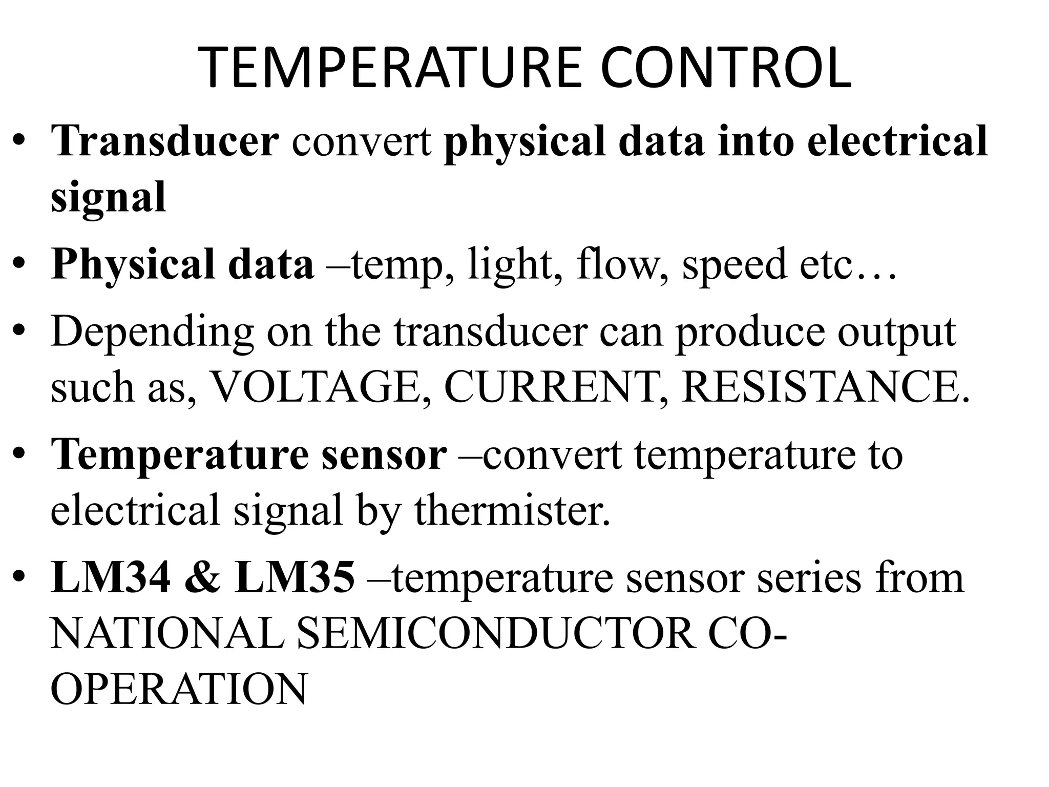 TEMPERATURE CONTROL
• Transducer convert physical data into electrical
signal
• Physical data –temp, light, flow, speed etc…
• Depending on the transducer can produce output
such as, VOLTAGE, CURRENT, RESISTANCE.
• Temperature sensor –convert temperature to
electrical signal by thermister.
• LM34 & LM35 –temperature sensor series from
NATIONAL SEMICONDUCTOR CO-
OPERATION
 